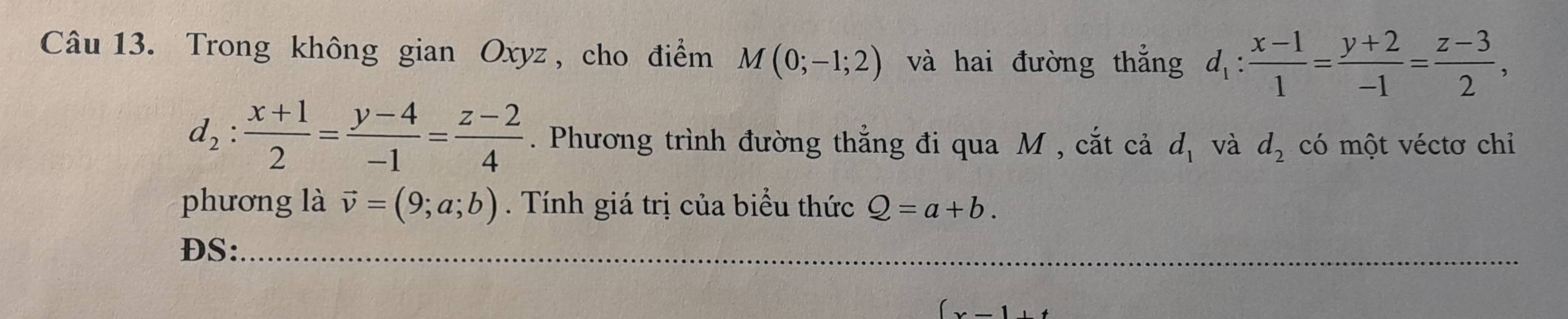 Trong không gian Oxyz , cho điểm M(0;-1;2) và hai đường thắng d_1: (x-1)/1 = (y+2)/-1 = (z-3)/2 ,
d_2: (x+1)/2 = (y-4)/-1 = (z-2)/4 . Phương trình đường thẳng đi qua M , cắt cả d_1 và d_2 có một véctơ chỉ 
phương là vector v=(9;a;b). Tính giá trị của biểu thức Q=a+b. 
DS:_ 
_