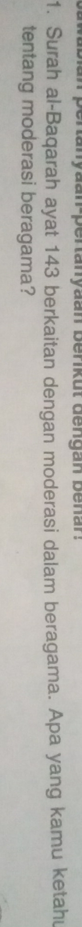 pertanyaan-pertanyaan benkut dengan benar. 
1. Surah al-Baqarah ayat 143 berkaitan dengan moderasi dalam beragama. Apa yang kamu ketahu 
tentang moderasi beragama?