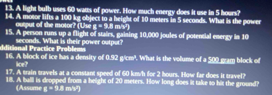 A light bulb uses 60 watts of power. How much energy does it use in 5 hours? 
14. A motor lifts a 100 kg object to a height of 10 meters in 5 seconds. What is the power 
output of the motor? (Use g=9.8m/s^2)
15. A person runs up a flight of stairs, gaining 10,000 joules of potential energy in 10
seconds. What is their power output? 
dditional Practice Problems 
16. A block of ice has a density of 0.92g/cm^3. What is the volume of a 500 gram block of 
ice? 
17. A train travels at a constant speed of 60 km/h for 2 hours. How far does it travel? 
18. A ball is dropped from a height of 20 meters. How long does it take to hit the ground? 
(Assume g=9.8m/s^2)