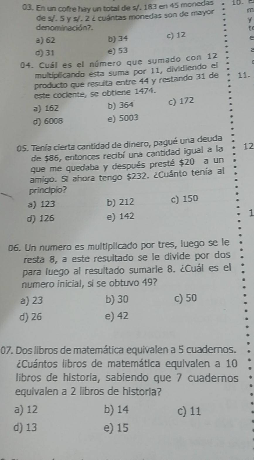 En un cofre hay un total de s/. 183 en 45 monedas . 10.
de s/. 5 γ s/. 2 ¿cuántas monedas son de mayor
m
denominación?. te
a) 62 b) 34
c) 12
e
d) 31 e) 53
2
04. Cuál es el número que sumado con 12
multiplicando esta suma por 11, dividiendo el
producto que resuíta entre 44 y restando 31 de 11.
este cociente, se obtiene 1474.
a) 162 b) 364 c) 172
d) 6008 e) 5003
05. Tenía cierta cantidad de dinero, pagué una deuda
de $86, entonces recibí una cantidad igual a la 12
que me quedaba y después presté $20 a un
amigo. Si ahora tengo $232. ¿Cuánto tenía al
principio?
a) 123 b) 212 c) 150
d) 126 e) 142
1
06. Un numero es multiplicado por tres, luego se le
resta 8, a este resultado se le divide por dos
para luego al resultado sumarle 8. ¿Cuál es el
numero inicial, si se obtuvo 49?
a) 23 b) 30 c) 50
d) 26 e) 42
07. Dos libros de matemática equivalen a 5 cuadernos.
¿Cuántos libros de matemática equivalen a 10
libros de historia, sabiendo que 7 cuadernos
equivalen a 2 libros de historia?
a) 12 b) 14 c) 11
d) 13 e) 15