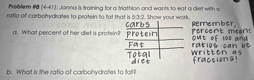 Problem #8 (4-41): Janna is training for a triathlon and wants to eat a diet with a 
ratio of carbohydrates to protein to fat that is 5:3:2. Show your work. 
a. What percent of her diet is protein? 
b. What is the ratio of carbohydrates to fat?