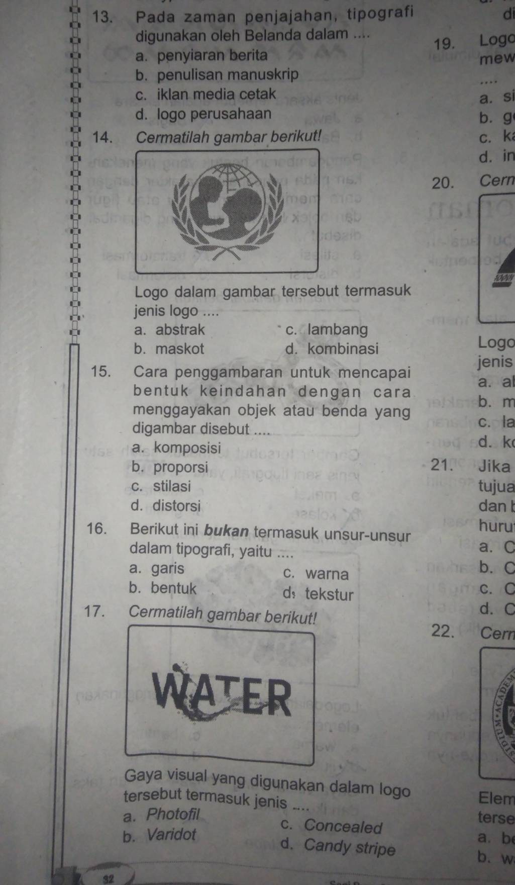 Pada zaman penjajahan, tipografi di
digunakan oleh Belanda dalam ....
a. penyiaran berita 19. Logo
mew
b. penulisan manuskrip
c. iklan media cetak
a. si
d. logo perusahaan bùg
14. Cermatilah gambar berikut! c. ka
dà in
20. Cern
Logo dalam gambar tersebut termasuk
jenis logo ....
a. abstrak c. lambang
b. maskot d. kombinasi
Logo
jenis
15. Cara penggambaran untuk mencapai
a. al
bentuk keindahan dengan cara
b. m
menggayakan objek atau benda yang
digambar disebut ....
c. la
a. komposisi
d. k
21.
b. proporsi Jika
c. stilasi tujua
d. distorsi dan t
huru
16. Berikut ini bukan termasuk unsur-unsur
dalam tipografi, yaitu .... a. C
a. garis c. warna b. C
b.bentuk d， tekstur C. C
17. Cermatilah gambar berikut!
d. C
22. Cern
WATER
:
Gaya visual yang digunakan dalam logo
tersebut termasuk jenis
Elem
a. Photofil _terse
c. Concealed
b. Varidot a. b
d. Candy stripe b. w
32