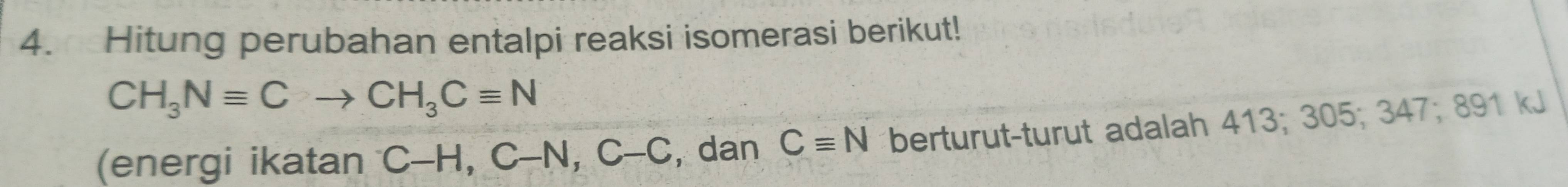 Hitung perubahan entalpi reaksi isomerasi berikut!
CH_3Nequiv Cto CH_3Cequiv N
(energi ikatan C-H, C-N, C-C , dan Cequiv N berturut-turut adalah 413; 305; 347; 891 kJ