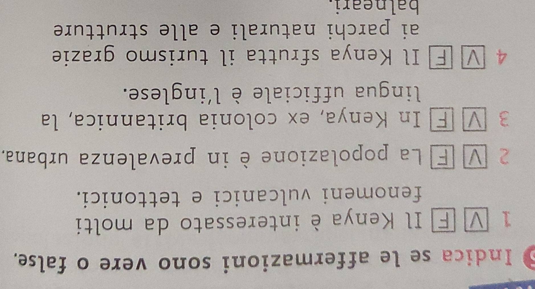 Indica se le affermazioni sono vere o false. 
1 ν É Il Kenya è interessato da molti 
fenomeni vulcanici e tettonici. 
2 V E La popolazione è in prevalenza urbana. 
3 V F In Kenya, ex colonia britannica, la 
lingua ufficiale è l'inglese. 
4 ν Ⓕ Il Kenya sfrutta il turismo grazie 
ai parchi naturali e alle strutture 
balneari.