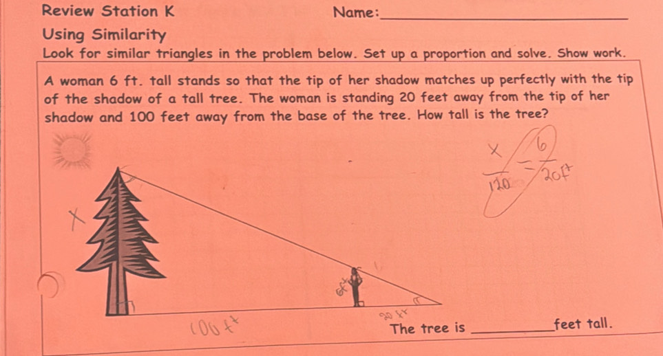 Review Station K Name:_ 
Using Similarity 
Look for similar triangles in the problem below. Set up a proportion and solve. Show work. 
A woman 6 ft. tall stands so that the tip of her shadow matches up perfectly with the tip 
of the shadow of a tall tree. The woman is standing 20 feet away from the tip of her 
shadow and 100 feet away from the base of the tree. How tall is the tree? 
_feet tall.