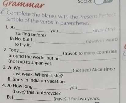 Grammar 
C. Complete the blanks with the Present Perfect 
Simple of the verbs in parentheses. 
_ 
1. A: 
you_ 
(ever / try) 
surfing before? 
B: No, but I 
_(always / want) 
to try it. 
2. Tony 
_(travel) to many countries 
around the world, but he_ 
(not be) to Japan yet. 
3. A: We 
_(not see) Alice since 
last week. Where is she? 
B: She's in India on vacation. 
4. A: How long 
_you_ 
(have) this motorcycle? 
B: Ⅰ _(have) it for two years.