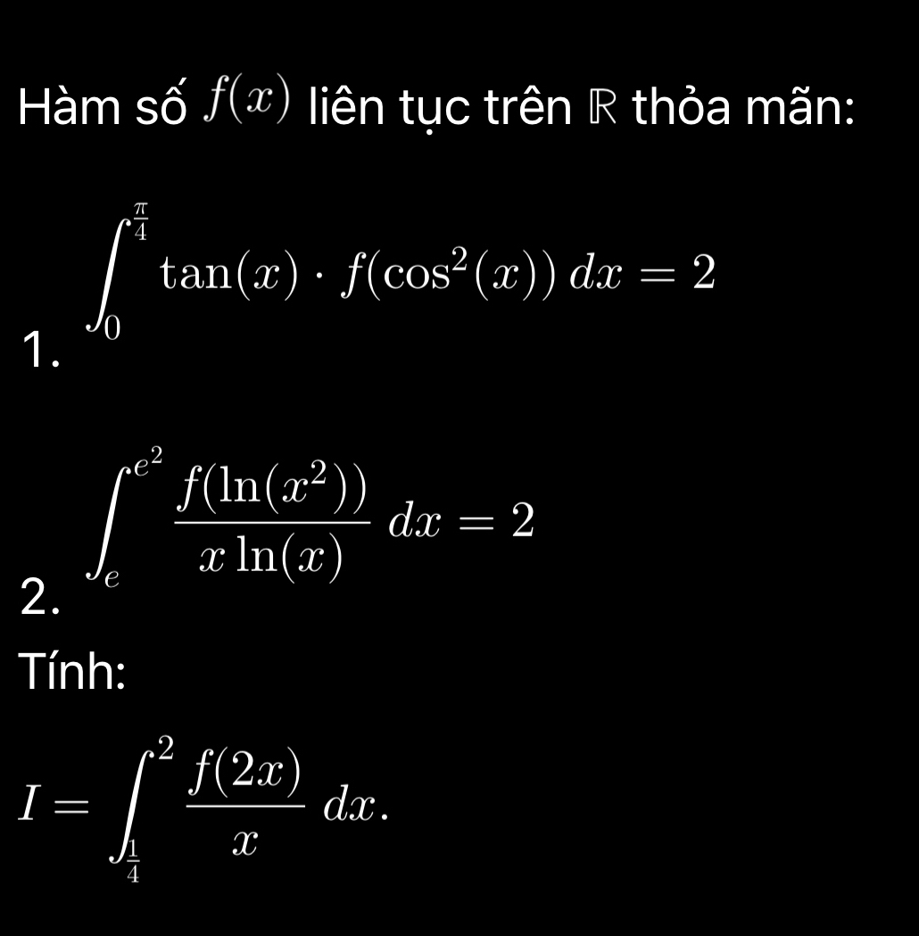 Hàm số f(x) liên tục trên R thỏa mãn:
∈t _0^((frac π)4)tan (x)· f(cos^2(x))dx=2
1. 
2. ∈t _e^((e^2)) f(ln (x^2))/xln (x) dx=2
Tính:
I=∈t _ 1/2 ^2 f(2x)/x dx.