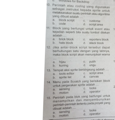 Windows for Backdrop
10. Perintah atau coding yang digunakan
sebagai instruksi kepada sprite untuk 
melaksanakan suatu perintah atau algoritma
yang dibuat adalah ....
a. block script c. custome
b. code d. script area
11. Block yang berfungsi untuk event atau 
kejadian seperti bila suatu tombol ditekan
adalah …
a. brick block c. reporters block
b. hats block d. stack block
12. Jika antar-block script tersebut dapat
berhubungan satu dengan yang lainnya,
maka block script akan menunjukan wama
a. hijau c. putih .
b. kuning d. ungu
13. Tempat aksi sprite berlangsung adalah ....
a. tools editor c. script area
b. sprite list d. canvas
14. Menu pada Scratch yang berisikan block
untuk pergerakan sprite adalah ..
a. sensing c. looks a
b. motion d. operator
15. Perintah pada blok yang berfungsi untuk
menampilkan dan menyembunyikan
perintah-perintah tertentu pada proyek yang
dibuat adalah ....
a. sensing c. looks
b. motion d. operator