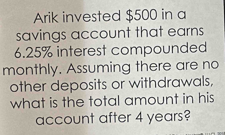 Arik invested $500 in a 
savings account that earns
6.25% interest compounded 
monthly. Assuming there are no 
other deposits or withdrawals, 
what is the total amount in his 
account after 4 years?