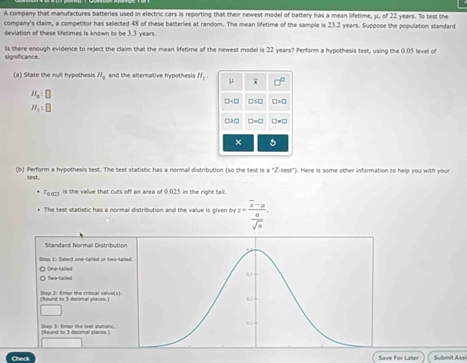 A company that manufactures batteries used in electric cars is reporting that their newest model of battery has a mean lifetime, μ, of 22 years. To test the
company's claim, a competitor has selected 48 of these batteries at random. The mean lifetime of the sample is 23.2 years. Suppose the population standard
deviation of these lifetimes is known to be 3.3 years.
Is there enough evidence to reject the claim that the mean lifetime of the newest model is 22 years? Perform a hypothesis test, using the 0.05 level of
significance.
(a) State the null hypothesis H_0 and the alternative hypothesis H_1. μ overline x □^(□)
H_0:□
□ □ ≤ □ □ >□
H_1:□
□ ≥ □ □ =□ □ != □
×
(b) Perform a hypothesis test. The test statistic has a normal distribution (so the test is a°Z· test°). Here is some other information to help you with your
test.
=0.025 is the value that cuts off an area of 0.025 in the right tail.
The test statistic has a normal distribution and the value is given byz=frac overline x-mu  sigma /sqrt(n) . 
Standard Normal Distributio
Step 1 : Select one-tailed or two-tai
One-tailed
Two-tailed
Step 2 : Enter the critical value(s).
(Round to 3 decimal places.)
Step 3 : Enter the test statistic. (Round to 3 decimal places.)
Check Save For Later Submit Assi
