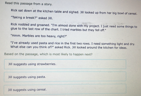 Read this passage from a story.
Rick sat down at the kitchen table and sighed. Jill looked up from her big bowl of cereal.
"Taking a break?" asked Jill.
Rick nodded and groaned. "I'm almost done with my project. I just need some things to
glue to the last row of the chart. I tried marbles but they fell off."
"Hmm. Marbles are too heavy, right?"
"I've already used pasta and rice in the first two rows. I need something light and dry.
What else can you think of?" asked Rick. Jill looked around the kitchen for ideas.
Based on the passage, which is most likely to happen next?
Jill suggests using strawberries.
Jill suggests using pasta.
Jill suggests using cereal.