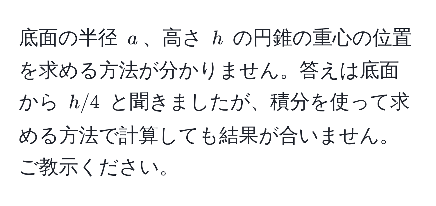 底面の半径 $a$、高さ $h$ の円錐の重心の位置を求める方法が分かりません。答えは底面から $h/4$ と聞きましたが、積分を使って求める方法で計算しても結果が合いません。ご教示ください。