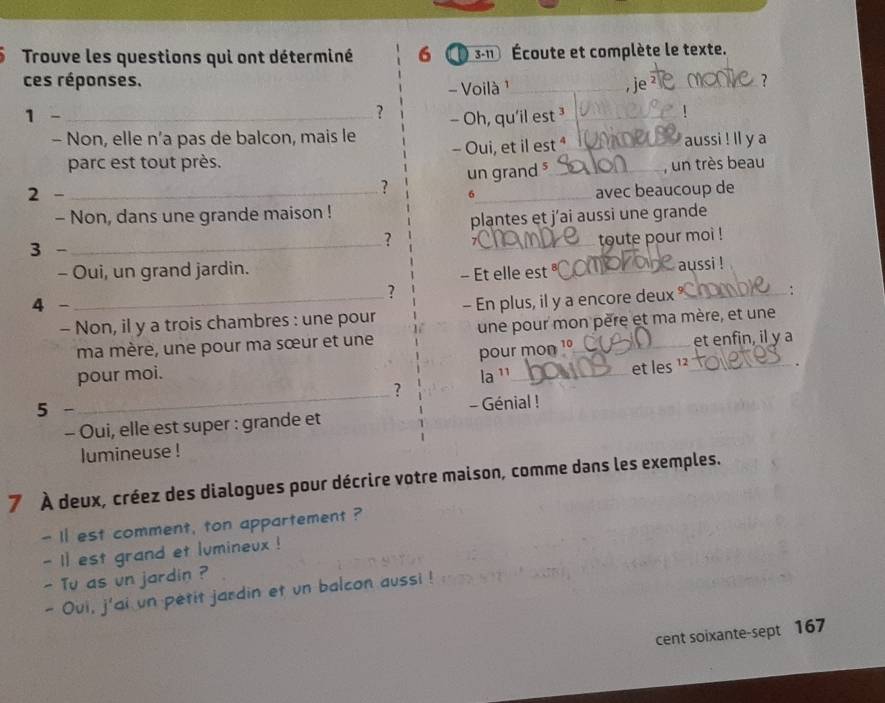 Trouve les questions qui ont déterminé 6 ① 3-11 Écoute et complète le texte. 
ces réponses. _,je 
- Voilà ¹ 
? 
1 -_ 
? 
- Non, elle n’a pas de balcon, mais le - Oh, qu'il est ³ 1 
parc est tout près. - Oui, et il est ª aussi ! ll y a 
un grand , un très beau 
? 
2 - _6 
- Non, dans une grande maison ! _avec beaucoup de 
plantes et j'ai aussi une grande 
3 - 
_ 
? _toute pour moi ! 
- Oui, un grand jardin. 
- Et elle est _aussi ! 
? 
4 - 
- Non, il y a trois chambres : une pour - En plus, il y a encore deux _∴ 
ma mère, une pour ma sœur et une une pour mon père et ma mère, et une 
pour mon 1º et enfin, il y a 
pour moi. la ¹¹_ 
et les ¹_ 
_? 
5 - 
- Génial ! 
- Oui, elle est super : grande et 
lumineuse ! 
7 À deux, créez des dialogues pour décrire votre maison, comme dans les exemples. 
- I1 est comment, ton appartement ? 
- 11 est grand et lumineux ! 
- Tu as un jardin ? 
- Oui, j'ai un petit jardin et un balcon aussi ! 
cent soixante-sept 167