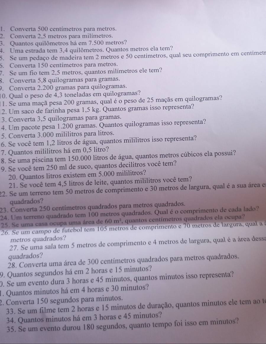 Converta 500 centímetros para metros.
2. Converta 2,5 metros para milímetros.
3. Quantos quilômetros há em 7.500 metros?
4. Uma estrada tem 3,4 quilômetros. Quantos metros ela tem?
5. Se um pedaço de madeira tem 2 metros e 50 centímetros, qual seu comprimento em centímetr
6. Converta 150 centímetros para metros.
7. Se um fio tem 2,5 metros, quantos milímetros ele tem?
8. Converta 5,8 quilogramas para gramas.
. Converta 2.200 gramas para quilogramas.
10. Qual o peso de 4,3 toneladas em quilogramas?
1 1. Se uma maçã pesa 200 gramas, qual é o peso de 25 maçãs em quilogramas?
2. Um saco de farinha pesa 1,5 kg. Quantos gramas isso representa?
3. Converta 3,5 quilogramas para gramas.
4. Um pacote pesa 1.200 gramas. Quantos quilogramas isso representa?
5. Converta 3.000 mililitros para litros.
6. Se você tem 1,2 litros de água, quantos mililitros isso representa?
7. Quantos mililitros há em 0,5 litro?
8. Se uma piscina tem 150.000 litros de água, quantos metros cúbicos ela possui?
9. Se você tem 250 ml de suco, quantos decilitros você tem?
20. Quantos litros existem em 5.000 mililitros?
21. Se você tem 4,5 litros de leite, quantos mililitros você tem?
22. Se um terreno tem 50 metros de comprimento e 30 metros de largura, qual é a sua área em
quadrados?
23. Converta 250 centímetros quadrados para metros quadrados.
24. Um terreno quadrado tem 100 metros quadrados. Qual é o comprimento de cada lado?
25. Se uma casa ocupa uma área de 60m^2 , quantos centímetros quadrados ela ocupa?
26. Se um campo de futebol tem 105 metros de comprimento e 70 metros de largura, qual a à
metros quadrados?
27. Se uma sala tem 5 metros de comprimento e 4 metros de largura, qual é a área dessa
quadrados?
28. Converta uma área de 300 centímetros quadrados para metros quadrados.
9. Quantos segundos há em 2 horas e 15 minutos?
0. Se um evento dura 3 horas e 45 minutos, quantos minutos isso representa?
1. Quantos minutos há em 4 horas e 30 minutos?
2. Converta 150 segundos para minutos.
33. Se um filme tem 2 horas e 15 minutos de duração, quantos minutos ele tem ao to
34. Quantos minutos há em 3 horas e 45 minutos?
35. Se um evento durou 180 segundos, quanto tempo foi isso em minutos?