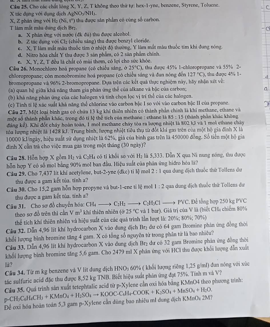 Cho các chất lỏng X, Y, Z, T không theo thứ tự: hex-1-yne, benzene, Styrene, Toluene.
X tác dụng với dụng dịch AgNOyNH3.
X, Z phản ứng với H₂ (Ni,t°) thu được sản phẩm có cùng số carbon.
T làm mắt màu dung dịch Br₂.
a. X phản ứng với nước (dk đù) thu được alcohol.
b. Z tác dụng với Cl₂ (chiếu sáng) thu được benzyl cloride.
c. X, T làm mất màu thuốc tím ở nhiệt độ thường, Y làm mắt màu thuốc tím khi đung nóng.
d. Nitro hóa chất Y thu được 3 sản phẩm, có 2 sản phẩm chính.
e. X, Y, Z, T đều là chất có mùi thơm, có lợi cho sức khỏc.
Câu 26. Monochloro hoá propane (có chiếu sáng, ở 25°C) , thu được 45% 1-chloropropane và 55% 2-
chloropropane; còn monobromine hoá propane (có chiếu sáng và đun nóng đến 127°C) , thu được 4% 1-
bromopropane và 96% 2-bromopropane. Dựa trên các kết quả thực nghiệm này, hãy nhận xét về:
(a) quan hệ giữa khả năng tham gia phản ứng thể của alkane và bậc của carbon;
(b) khả năng phản ứng của các halogen và tính chọn lọc vị trí thế của các halogen.
(c) Tính tỉ lệ xác suất khả năng thể chlorine vào carbon bậc I so với vào carbon bậc II của propane.
Câu 27. Một loại bình gas có chứa 13 kg khí thiên nhiên có thành phần chính là khí methane, ethane và
một số thành phần khác, trong đó tỉ lệ thể tích của methane : ethane là 85:15 (thành phần khác không
đáng kể). Khi đốt cháy hoàn toàn, 1 mol methane cháy tỏa ra lượng nhiệt là 802 kJ và 1 mol ethane cháy
tỏa lượng nhiệt là 1428 kJ. Trung bình, lượng nhiệt tiêu thụ từ đốt khí gas trên của một hộ gia đình X là
10000 kJ/ngày, hiệu suất sử dụng nhiệt là 62%, giá của bình gas trên là 450000 đồng. Số tiền một hộ gia
dình X cần trà cho việc mua gas trong một tháng (30 ngày)?
Câu 28. Hỗn hợp X gồm H_2 và C_2H_4 có tỉ khối so với H_2 là 5,333. Dẫn X qua Ni nung nóng, thu được
hỗn hợp Y có số mol bằng 90% mol ban đầu. Hiệu suất của phản ứng hiđro hóa là?
Câu 29. Cho 7,437 lít khí acetylene, but-2-yne (đkc) tỉ lệ mol 2 : 1 qua dung dịch thuốc thử Tollens dư
thu được a gam kết tủa. tính a?
Câu 30. Cho 15,2 gam hỗn hợp propyne và but-1-ene tỉ lệ mol 1:2 qua dung dịch thuốc thử Tollens dư
thu được a gam kết tủa. tính a?
Câu 31. Cho sơ đồ chuyển hóa: CH_4to C_2H_2to C_2H_3Clto PVC. Để tổng hợp 250 kg PVC
theo sơ đồ trên thì cần Vm^3 khí thiên nhiên (ở 25°C và 1 bar). Giá trị của V là (biết CH₄ chiếm 80%
thể tích khí thiên nhiên và hiệu suất của các quá trình lần lượt là: 20%; 80%; 70%)
Câu 32. Dẫn 4,96 lít khí hydrocarbon X vào dung dịch Br₂ dư có 64 gam Bromine phản ứng đồng thời
khối lượng bình bromine tăng 4 gam. X có tổng số nguyên tử trong phân tử là bao nhiêu?
Câu 33. Dẫn 4,96 lít khí hydrocarbon X vào dung dịch Br₂ dư có 32 gam Bromine phản ứng đồng thời
khối lượng bình bromine tăng 5,6 gam. Cho 2479 ml X phản ứng với HCl thu được khối lượng dẫn xuất
là?
Câu 34. Từ m kg benzene và V lít dung dịch HNO_3 60% 6 ( ki lượng riêng 1,25 g/ml) đun nóng với xúc
tác sulfuric acid đặc thu được 8,52 kg TNB. Biết hiệu suất phản ứng đạt 75%. Tính m và V?
p-CH_3C_6H_4CH_3+KMnO_4+H_2SO_4to KOOC-C_6H_4-COOK+K_2SO_4+MnSO_4+H_2O. Câu 35. Quá trình sản xuất tetephtalic acid từ p-Xylene cần oxi hóa bằng KMnO4 theo phương trình:
Để oxi hóa hoàn toàn 5,3 gam p-Xy elene cần dùng bao nhiêu ml dung dịch KMnO4 2M?