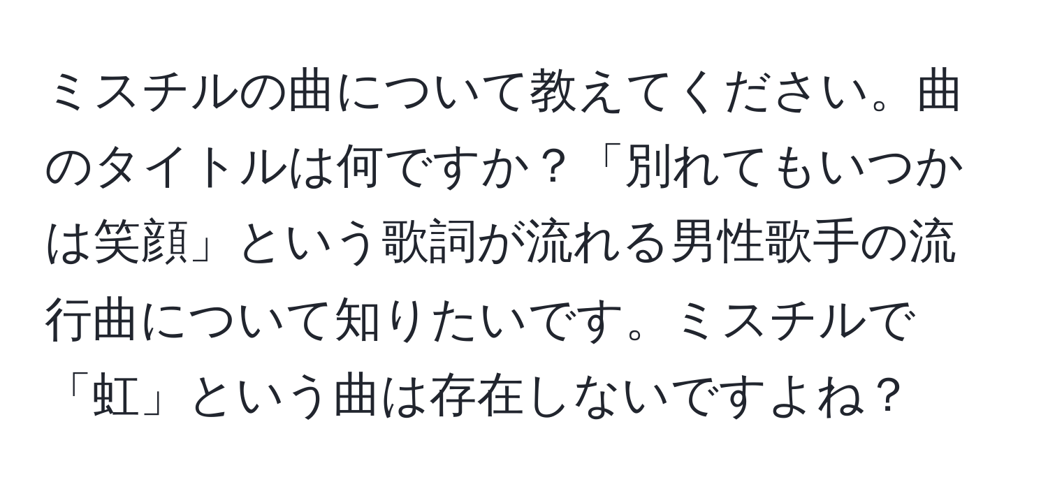 ミスチルの曲について教えてください。曲のタイトルは何ですか？「別れてもいつかは笑顔」という歌詞が流れる男性歌手の流行曲について知りたいです。ミスチルで「虹」という曲は存在しないですよね？