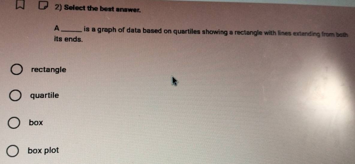 Select the best answer.
A_ is a graph of data based on quartiles showing a rectangle with lines extending from both 
its ends.
rectangle
quartile
box
box plot