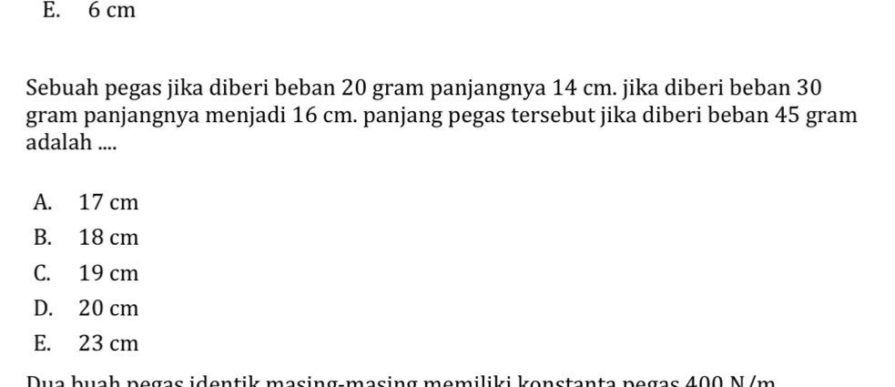 E. 6 cm
Sebuah pegas jika diberi beban 20 gram panjangnya 14 cm. jika diberi beban 30
gram panjangnya menjadi 16 cm. panjang pegas tersebut jika diberi beban 45 gram
adalah ....
A. 17 cm
B. 18 cm
C. 19 cm
D. 20 cm
E. 23 cm
Dua buah negas identik masing-masing memiliki konstanta pegas 400 N/m