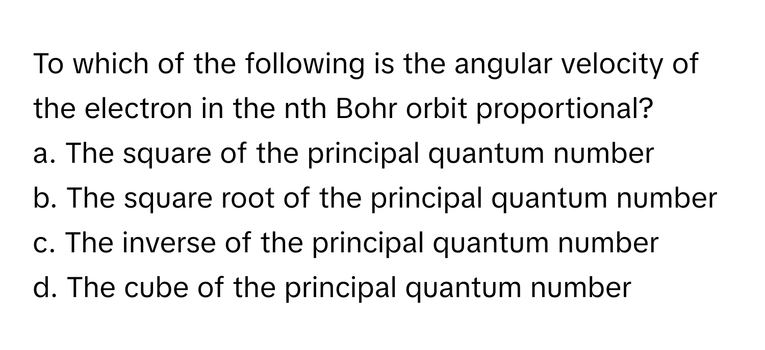 To which of the following is the angular velocity of the electron in the nth Bohr orbit proportional?

a. The square of the principal quantum number
b. The square root of the principal quantum number
c. The inverse of the principal quantum number
d. The cube of the principal quantum number