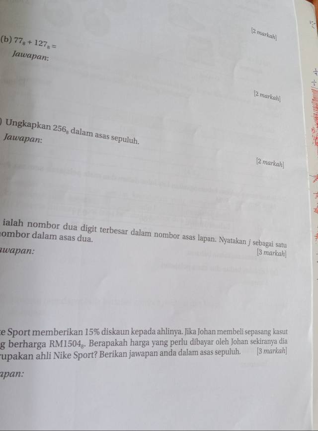 [2 markah] 
(b) 77_8+127_8=
Jawapan: 
[2 markah] 
Ungkapkan 256_8 dalam asas sepuluh. 
Jawapan: 
[2 markah] 
ialah nombor dua digit terbesar dalam nombor asas lapan. Nyatakan j sebagai satu 
ombor dalam asas dua. [3 markah] 
awa an : 
e Sport memberikan 15% diskaun kepada ahlinya. Jika Johan membeli sepasang kasut 
g berharga RM1504. Berapakah harga yang perlu dibayar oleh Johan sekiranya dia 
rupakan ahli Nike Sport? Berikan jawapan anda dalam asas sepuluh. [3 markah] 
apan: