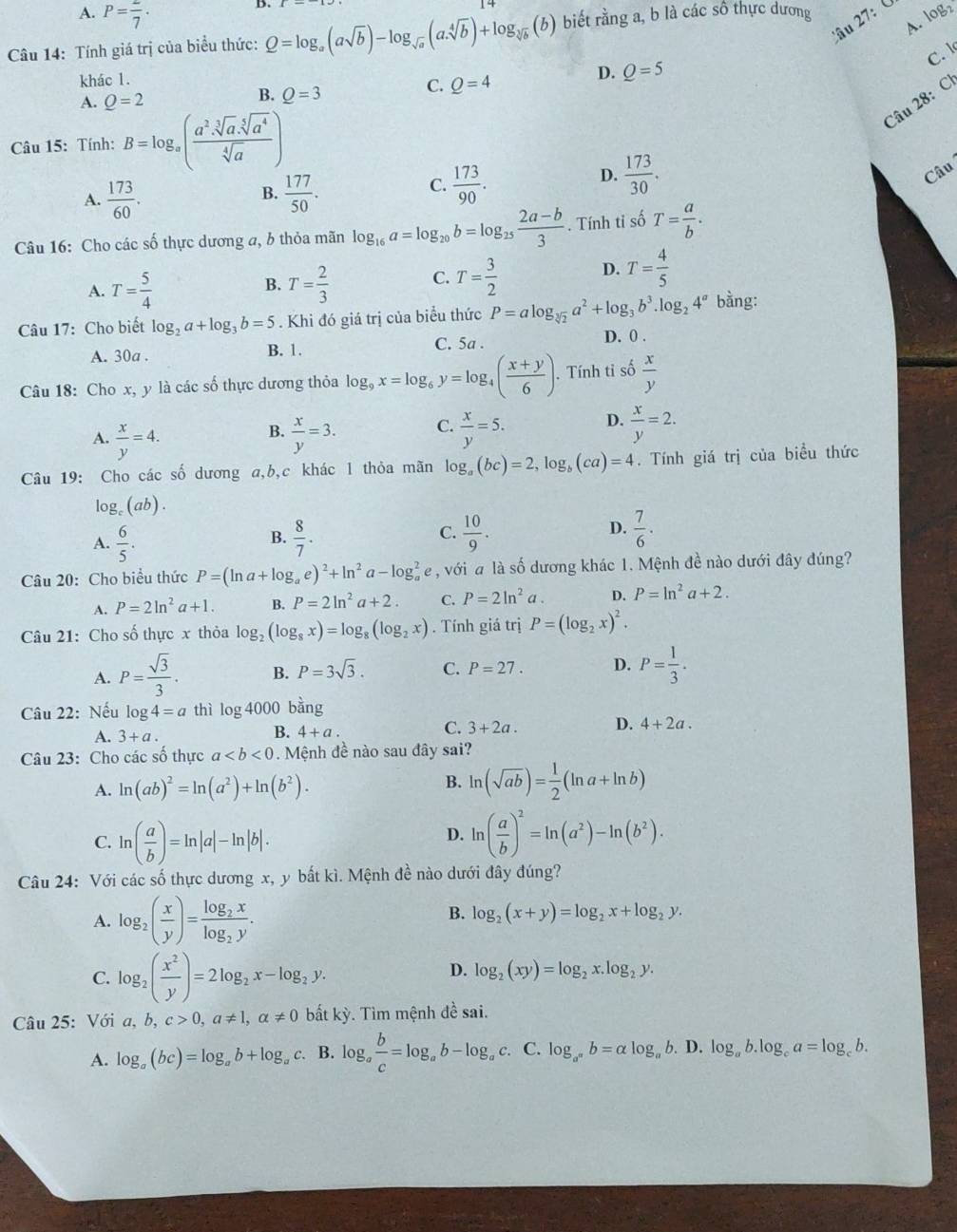 A. P=frac 7·
A. logz
âu 27:  C
Câu 14: Tính giá trị của biểu thức: Q=log _a(asqrt(b))-log _sqrt(a)(a.sqrt[4](b))+log _sqrt[3](b)(b (b) biết rằng a, b là các số thực dương
C. l
khác 1.
A. Q=2
B. Q=3
C. Q=4
D. Q=5
Câu 28: C
Câu 15: Tính: B=log _a( (a^2.sqrt[3](a).sqrt[5](a^4))/sqrt[4](a) )
B.
A.  173/60 .  177/50 .
C.  173/90 .
D.  173/30 . Câu
Câu 16: Cho các số thực dương a, b thỏa mãn log _16a=log _20b=log _25 (2a-b)/3 . Tính ti số T= a/b .
A. T= 5/4  T= 2/3  C. T= 3/2 
D. T= 4/5 
B.
Câu 17: Cho biết log _2a+log _3b=5. Khi đó giá trị của biểu thức P=alog _sqrt[3](2)a^2+log _3b^3.log _24^a bằng:
A. 30a . B. 1.
C. 5a .
D. 0 .
Câu 18: Cho x, y là các số thực dương thỏa log _9x=log _6y=log _4( (x+y)/6 ). Tính tỉ số  x/y 
C.
A.  x/y =4.  x/y =3.  x/y =5.  x/y =2.
B.
D.
Câu 19: Cho các số dương a,b,c khác 1 thỏa mãn log _a(bc)=2,log _b(ca)=4. Tính giá trị của biểu thức
log。 (ab) .
C.
A.  6/5 .  8/7 .  10/9 . D.  7/6 .
B.
Câu 20: Cho biểu thức P=(ln a+log _ae)^2+ln^2a-log _a^(2 e , với a là số dương khác 1. Mệnh đề nào dưới đây đúng?
A. P=2ln ^2)a+1. B. P=2ln^2a+2. C. P=2ln^2a. D. P=ln^2a+2.
Câu 21: Cho số thực x thỏa log _2(log _8x)=log _8(log _2x). Tính giá trị P=(log _2x)^2.
A. P= sqrt(3)/3 . B. P=3sqrt(3). C. P=27. D. P= 1/3 .
Câu 22: Nếu log 4=a thì log 4000 bàng
A. 3+a.
B. 4+a.
C. 3+2a. D. 4+2a.
Câu 23: Cho các số thực a. Mệnh đề nào sau đây sai?
A. ln (ab)^2=ln (a^2)+ln (b^2).
B. ln (sqrt(ab))= 1/2 (ln a+ln b)
D.
C. ln ( a/b )=ln |a|-ln |b|. ln ( a/b )^2=ln (a^2)-ln (b^2).
Câu 24: Với các số thực dương x, y bất kì. Mệnh đề nào dưới đây đúng?
B.
A. log _2( x/y )=frac log _2xlog _2y. log _2(x+y)=log _2x+log _2y.
C. log _2( x^2/y )=2log _2x-log _2y.
D. log _2(xy)=log _2x.log _2y.
Câu 25: Với a,b,c>0,a!= 1,alpha != 0 bất kỳ. Tìm mệnh đề sai.
A. log _a(bc)=log _ab+log _ac :. B. log _a b/c =log _ab-log _ac. C. log _a^nb=alpha log _a b. D. log _ab.log _ca=log _cb.