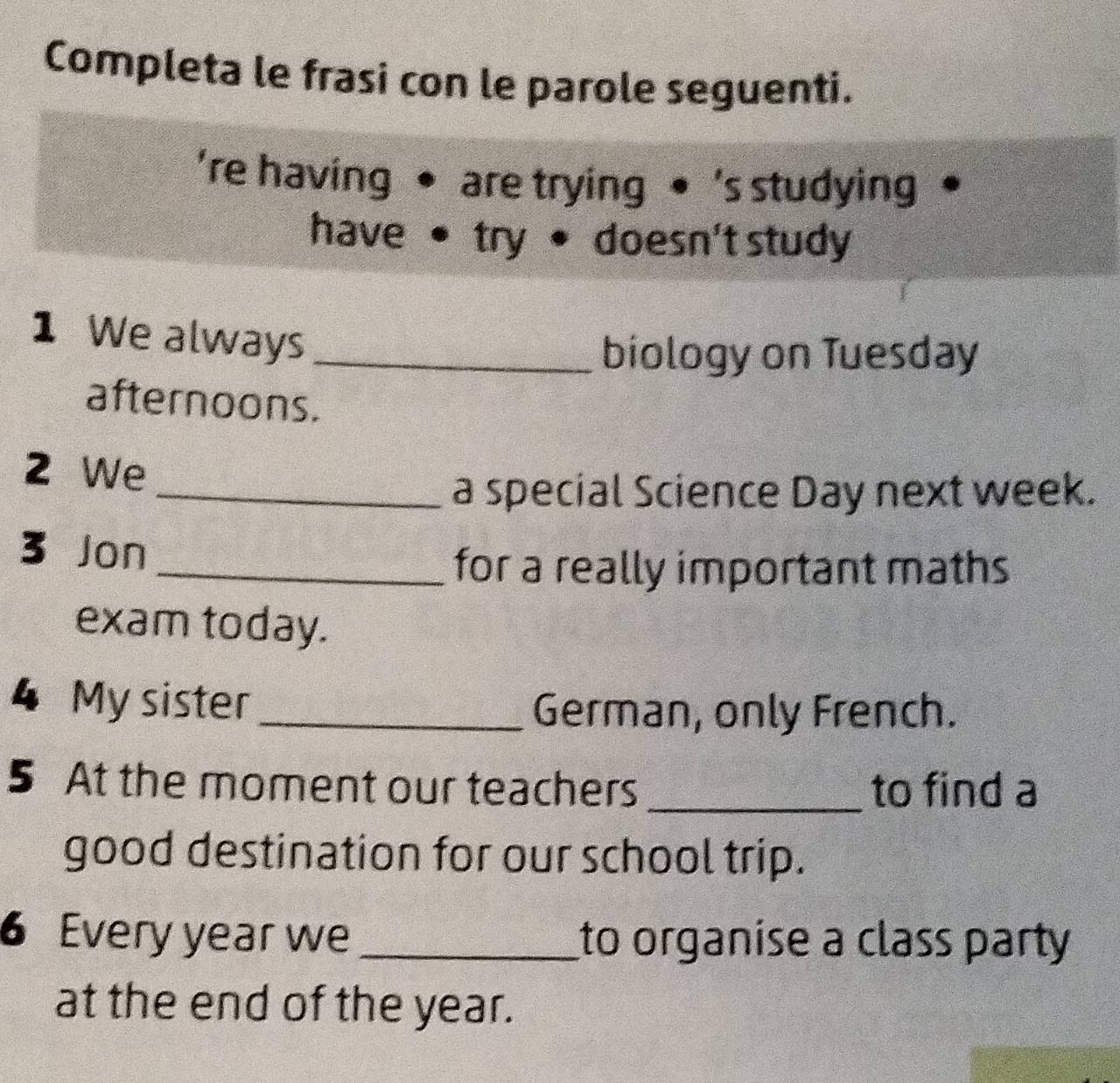 Completa le frasi con le parole seguenti. 
're having • are trying • 's studying 
have • try • doesn't study 
1 We always_ 
biology on Tuesday 
afternoons. 
2 We 
_a special Science Day next week. 
3 Jon 
_for a really important maths 
exam today. 
4 My sister_ 
German, only French. 
5 At the moment our teachers _to find a 
good destination for our school trip. 
6 Every year we_ to organise a class party 
at the end of the year.