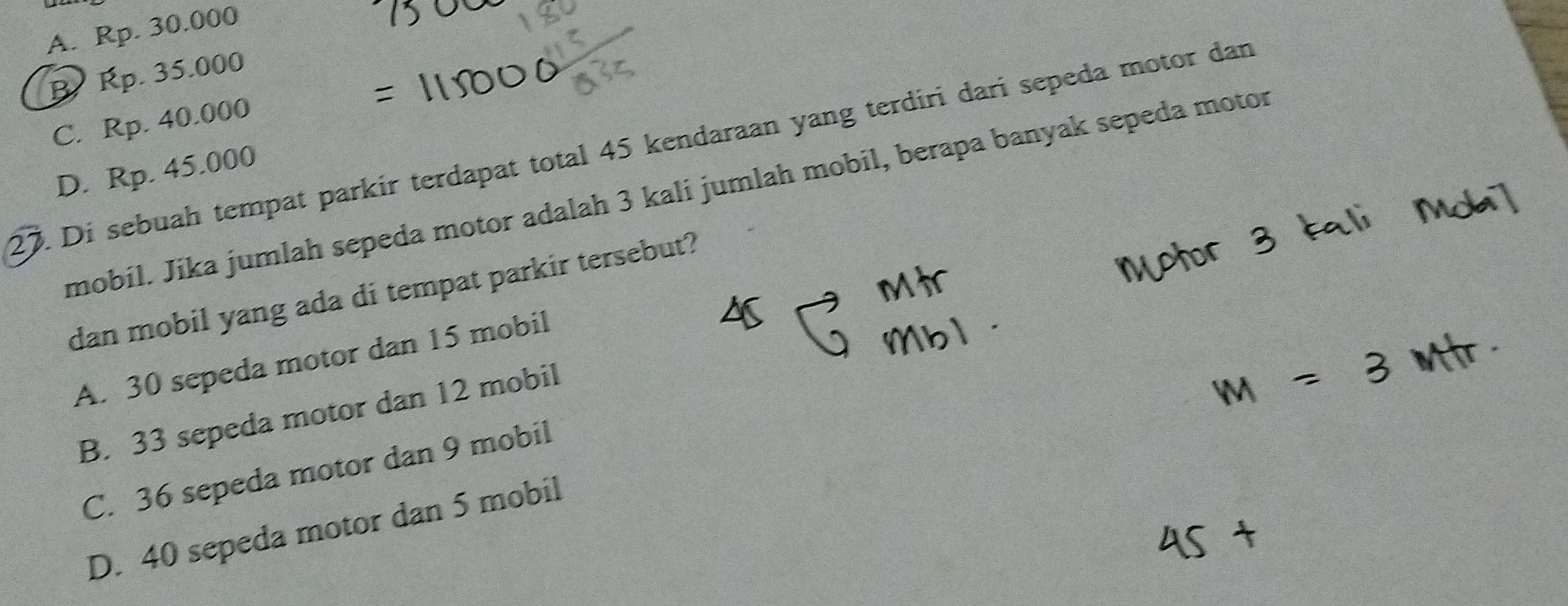 A. Rp. 30.000
B. Rp. 35.000
C. Rp. 40.000
27. Di sebuah tempat parkir terdapat total 45 kendaraan yang terdiri dari sepeda motor dan
D. Rp. 45.000
mobíl. Jika jumlah sepeda motor adalah 3 kali jumlah mobil, berapa banyak sepeda motor
dan mobil yang ada di tempat parkir tersebut?
A. 30 sepeda motor dan 15 mobil
B. 33 sepeda motor dan 12 mobil
C. 36 sepeda motor dan 9 mobil
D. 40 sepeda motor dan 5 mobil