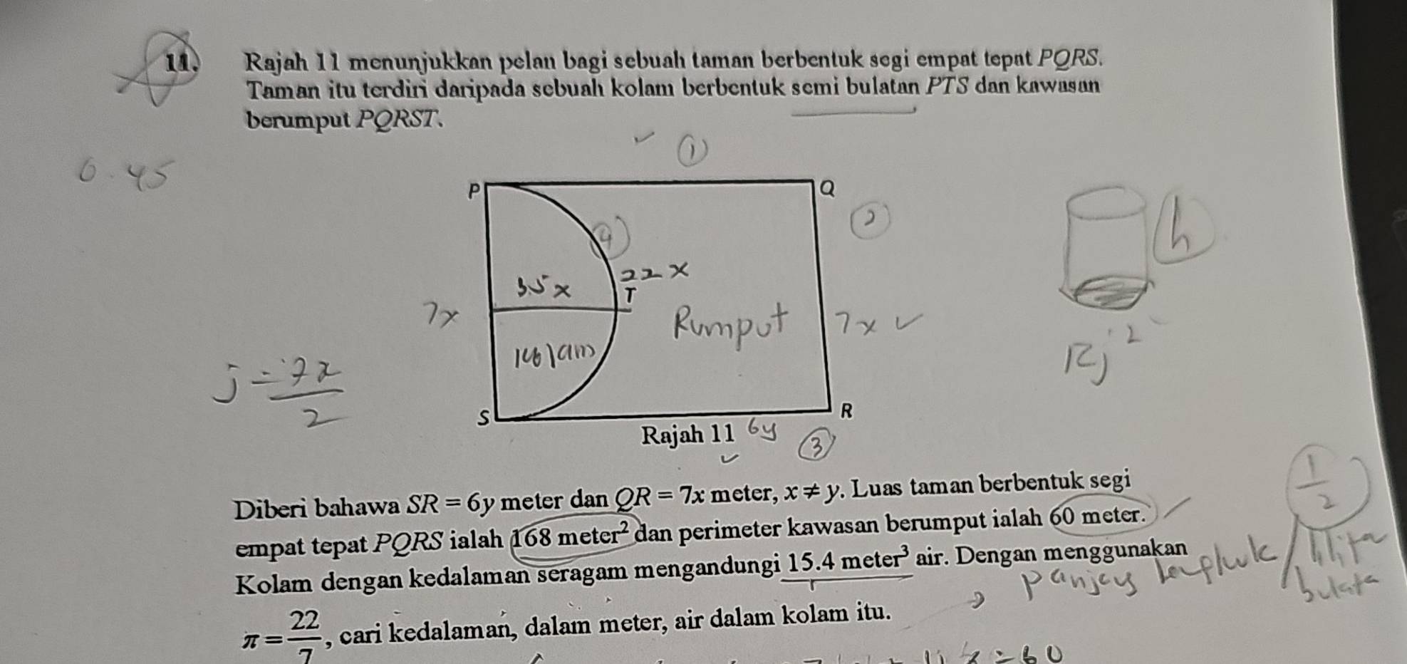 Rajah 11 menuṇjukkan pelan bagi sebuah taman berbentuk segi empat tepat PQRS. 
Taman itu terdiri daripada sebuah kolam berbentuk semi bulatan PTS dan kawasan 
berumput PQRST. 
Diberi bahawa SR=6y meter dan QR=7x meter, x!= y Luas taman berbentuk segi 
empat tepat PQRS ialah 168meter^2 dan perimeter kawasan berumput ialah 60 meter. 
Kolam dengan kedalaman seragam mengandungi 15.4meter^3 air. Dengan menggunakan
π = 22/7  , cari kedalaman, dalam meter, air dalam kolam itu.