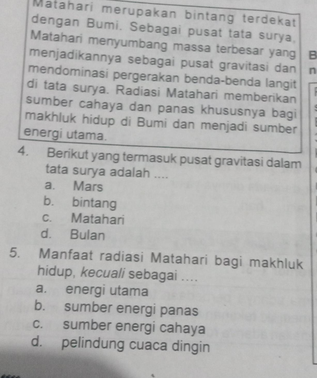 Matahari merupakan bintang terdekat
dengan Bumi. Sebagai pusat tata surya,
Matahari menyumbang massa terbesar yang B
menjadikannya sebagai pusat gravitasi dan n
mendominasi pergerakan benda-benda langit
di tata surya. Radiasi Matahari memberikan
sumber cahaya dan panas khususnya bagi
makhluk hidup di Bumi dan menjadi sumber
energi utama.
4. Berikut yang termasuk pusat gravitasi dalam
tata surya adalah ....
a. Mars
b. bintang
c. Matahari
d. Bulan
5. Manfaat radiasi Matahari bagi makhluk
hidup, kecuali sebagai ....
a. energi utama
b. sumber energi panas
c. sumber energi cahaya
d. pelindung cuaca dingin