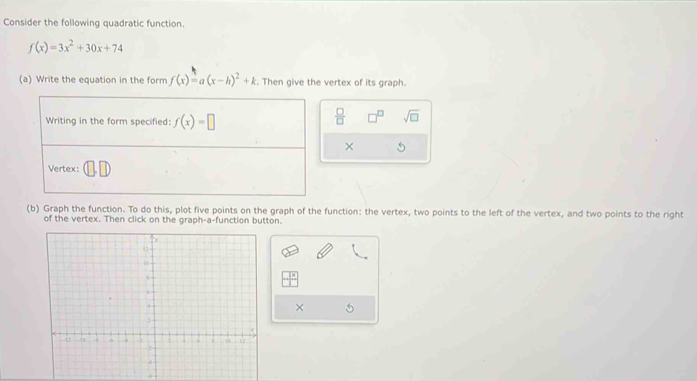 Consider the following quadratic function.
f(x)=3x^2+30x+74
(a) Write the equation in the form f(x)=a(x-h)^2+k. Then give the vertex of its graph. 
Writing in the form specified: f(x)=□
 □ /□   sqrt(□ )
× 
Vertex: 
(b) Graph the function. To do this, plot five points on the graph of the function: the vertex, two points to the left of the vertex, and two points to the right 
of the vertex. Then click on the graph-a-function button. 
×
-6