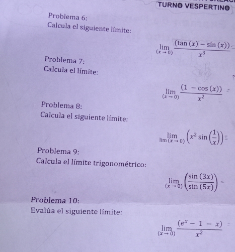 TURNO VESPERTINO 
Problema 6: 
Calcula el siguiente límite:
limlimits _(xto 0) ((tan (x)-sin (x)))/x^3 
Problema 7: 
Calcula el límite:
limlimits _(xto 0) ((1-cos (x)))/x^2 
Problema 8: 
Calcula el siguiente límite:
limlimits _xto 0)(x^2sin ( 1/x ))
Problema 9: 
Calcula el límite trigonométrico: 
() 
Problema 10: 
Evalúa el siguiente límite:
limlimits _(xto 0) ((e^x-1-x))/x^2 