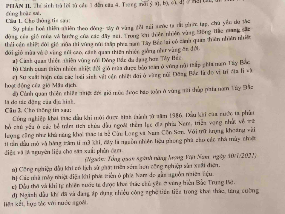 PHÀN II. Thí sinh trả lời từ câu 1 đến câu 4. Trong mỗi ý a), b), c), d) ở môi câu, t
dúng hoặc sai.
Câu 1. Cho thông tin sau:
Sự phân hoá thiên nhiên theo đông- tây ở vùng đồi núi nước ta rất phức tạp, chủ yếu do tác
động của gió mùa và hướng của các dãy núi. Trong khi thiên nhiên vùng Đông Bắc mang sắc
thái cận nhiệt đới gió mùa thì vùng núi thấp phía nam Tây Bắc lại có cảnh quan thiên nhiên nhiệt
đới gió mùa và ở vùng núi cao, cảnh quan thiên nhiên giống như vùng ôn đới.
a) Cảnh quan thiên nhiên vùng núi Đông Bắc đa dạng hơn Tây Bắc.
b) Cảnh quan thiên nhiên nhiệt đới gió mùa được bảo toàn ở vùng núi thấp phía nam Tây Bắc
c) Sự xuất hiện của các loài sinh vật cận nhiệt đới ở vùng núi Đông Bắc là do vị trí địa lí và
hoạt động của gió Mậu dịch.
d) Cảnh quan thiên nhiên nhiệt đới gió mùa được bảo toàn ở vùng núi thấp phía nam Tây Bắc
là do tác động của địa hình.
Câu 2. Cho thông tin sau:
Công nghiệp khai thác dầu khí mới được hình thành từ năm 1986. Dầu khí của nước ta phân
bố chủ yếu ở các bể trầm tích chứa dầu ngoài thềm lục địa phía Nam, triển vọng nhất về trữ
lượng cũng như khả năng khai thác là bề Cửu Long và Nam Côn Sơn. Với trữ lượng khoảng vài
ti tấn dầu mỏ và hàng trăm tỉ m3 khí, đây là nguồn nhiên liệu phong phú cho các nhà máy nhiệt
điện và là nguyên liệu cho sản xuất phân đạm.
(Nguồn: Tổng quan ngành năng lượng Việt Nam, ngày 30/1/2021)
a) Công nghiệp dầu khí có lịch sử phát triển sớm hơn công nghiệp sản xuất điện.
b) Các nhà máy nhiệt điện khí phát triển ở phía Nam do gần nguồn nhiên liệu.
c) Dầu thô và khí tự nhiên nước ta được khai thác chủ yếu ở vùng biển Bắc Trung Bộ.
d) Ngành dầu khí đã và đang áp dụng nhiều công nghệ tiên tiến trong khai thác, tăng cường
liên kết, hợp tác với nước ngoài.