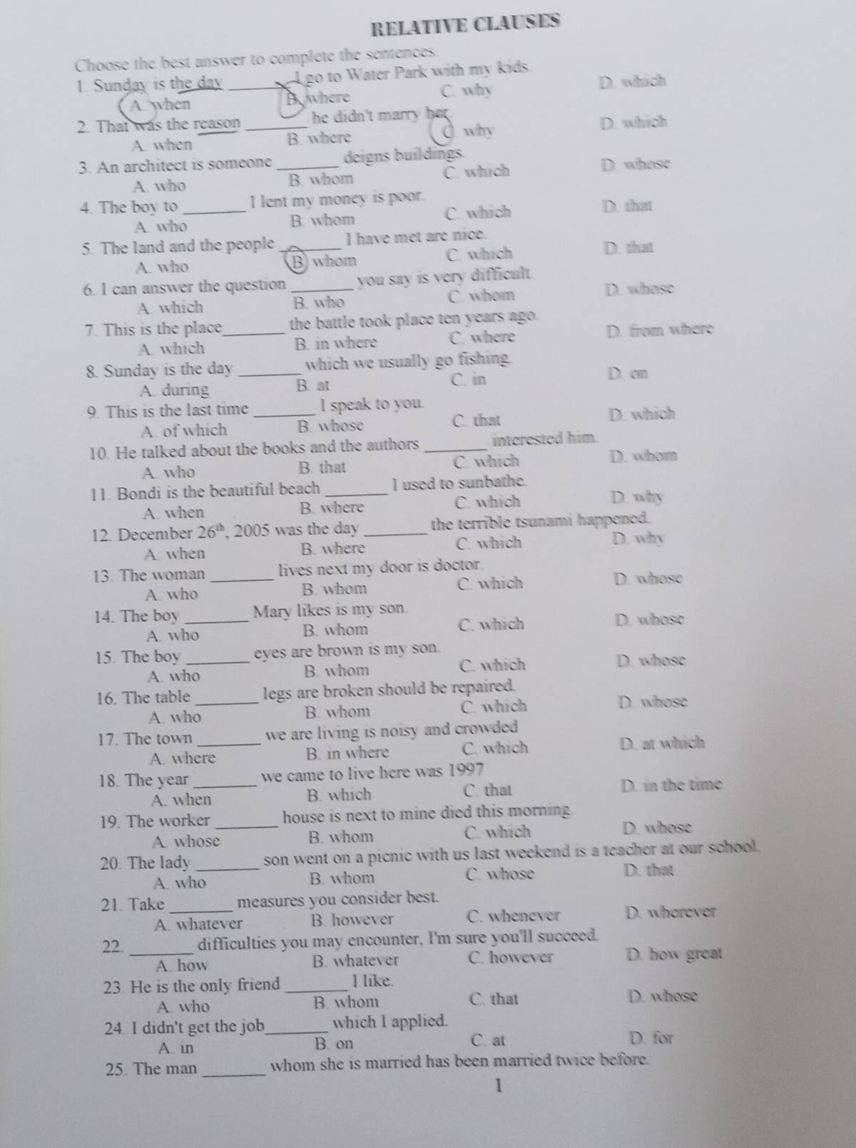 RELATIVE CLAUSES
Choose the best answer to complete the sentences.
1. Sunday is the day __L go to Water Park with my kids.
A. when Byhere C. why
D. which
2. That was the reason _he didn't marry her .
A. when B. where O. why
D. which
3. An architect is someone _deigns buildings D. whose
A. who B. whom C. which
4. The boy to _I lent my money is poor. D. that
A. who B. whom C. which
5. The land and the people _I have met are nice. D. that
A. who B) whom C. which
6. I can answer the question _you say is very difficult.
A. which B. who C. whom
D. whose
7. This is the place_ the battle took place ten years ago.
D. from where
A. which B. in where C. where
8. Sunday is the day _which we usually go fishing D. on
A. during B. at
C. in
9. This is the last time _I speak to you.
A. of which B. whose
C. that D. which
10. He talked about the books and the authors _interested him.
A. who B. that C. which
D. whom
11. Bondi is the beautiful beach _I used to sunbathe.
A. when B. where C. which
D. why
12. December 26^(th) , 2005 was the day _the terrible tsunami happened.
A. when B. where C. which
D. why
13. The woman _lives next my door is doctor.
A. who B. whom C. which
D. whose
14. The boy_ Mary likes is my son.
A. who B. whom C. which D. whose
15. The boy _eyes are brown is my son.
A. who B. whom C. which
D. whose
16. The table _legs are broken should be repaired.
A. who B. whom C. which
D. whose
17. The town _we are living is noisy and crowded .
A. where B. in where C. which
D. at which
18. The year _we came to live here was 1997
A. when B. which C. that
D. in the time
19. The worker _house is next to mine died this morning.
A. whose B. whom C. which
D. whose
20. The lady _son went on a picnic with us last weekend is a teacher at our school.
A. who B. whom C. whose D. that
21. Take _measures you consider best.
A. whatever B. however C. whenever D. wherever
22. difficulties you may encounter, I'm sure you'll succeed.
_A. how B. whatever C. however D. how great
23. He is the only friend _I like.
C. that
A. who B. whom D. whose
24. I didn't get the job_ which I applied.
A. in B. on C. at D. for
_
25. The man whom she is married has been married twice before.
1