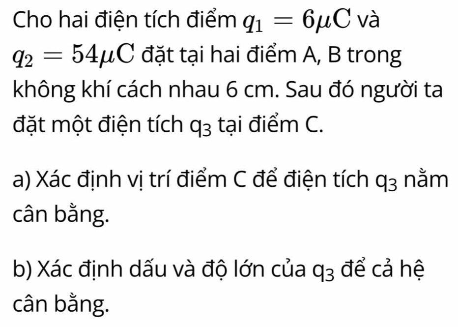 Cho hai điện tích điểm q_1=6mu C và
q_2=54mu C đặt tại hai điểm A, B trong 
không khí cách nhau 6 cm. Sau đó người ta 
đặt một điện tích q_3 tại điểm C. 
a) Xác định vị trí điểm C để điện tích q_3 nằm 
cân bằng. 
b) Xác định dấu và độ lớn của q_3 để cả hệ 
cân bằng.