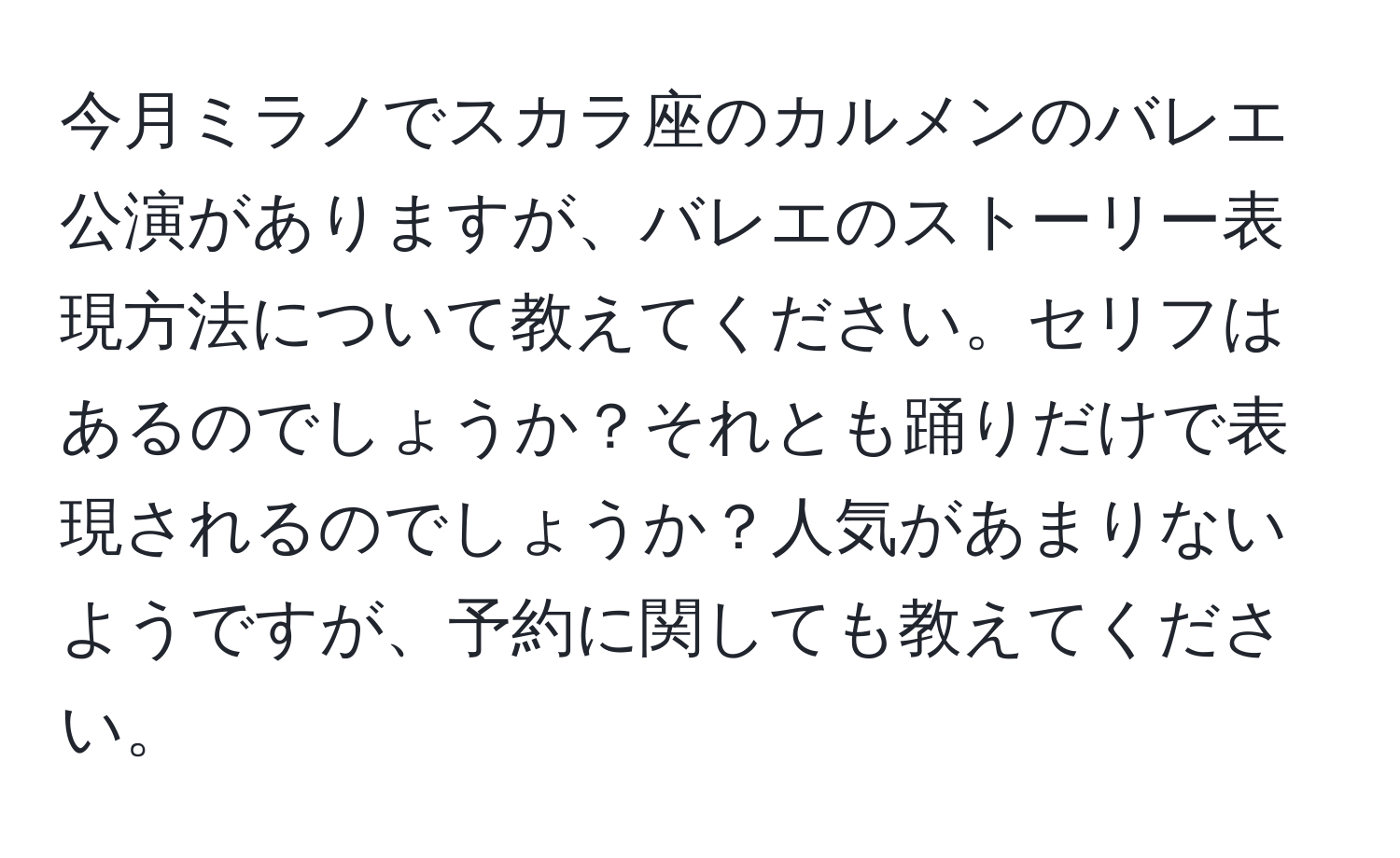 今月ミラノでスカラ座のカルメンのバレエ公演がありますが、バレエのストーリー表現方法について教えてください。セリフはあるのでしょうか？それとも踊りだけで表現されるのでしょうか？人気があまりないようですが、予約に関しても教えてください。