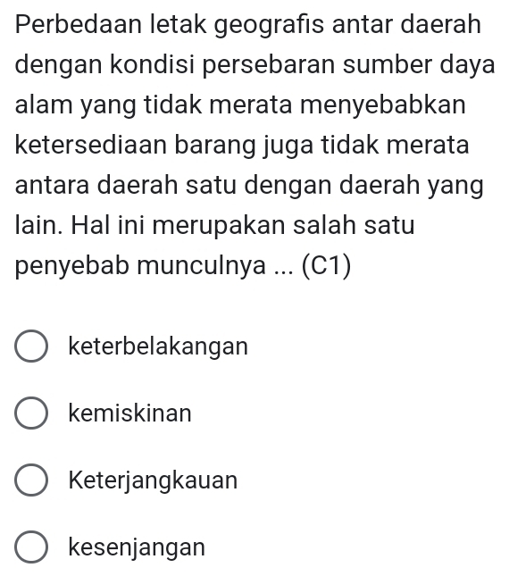 Perbedaan letak geografis antar daerah
dengan kondisi persebaran sumber daya
alam yang tidak merata menyebabkan
ketersediaan barang juga tidak merata
antara daerah satu dengan daerah yang
lain. Hal ini merupakan salah satu
penyebab munculnya ... (C1)
keterbelakangan
kemiskinan
Keterjangkauan
kesenjangan