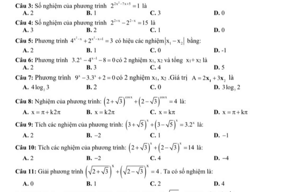 Số nghiệm của phương trình 2^(2x^2)-7x+5=1 là
A. 2 B. 1 C. 3 D. 0
Câu 4: Số nghiệm của phương trình 2^(2+x)-2^(2-x)=15 là
A. 3 B. 2 C. 1 D. 0
Câu 5: Phương trình 4^(x^2)-x+2^(x^2)-x+1=3 có hiệu các nghiệm |x_1-x_2| bằng:
A. 2 B. 1 C.0 D. -1
Câu 6: Phương trình 3.2^x-4^(x-1)-8=0 có 2 nghiệm X_1, và tồng x_1+x_2 là
A. 2 B. 3 C. 4 D. 5
Câu 7: Phương trình 9^x-3.3^x+2=0 có 2 nghiệm x_1,x_2.Giá trị A=2x_1+3x_2 là
A. 4log _23 B. 2 C. 0 D. 3log _32
Câu 8: Nghiệm của phương trình: (2+sqrt(3))^cos x+(2-sqrt(3))^cos x=4 là:
A. x=π +k2π B. x=k2π C. x=kπ D. x=π +kπ
Câu 9: Tích các nghiệm của phương trình: (3+sqrt(5))^x+(3-sqrt(5))^x=3.2^x là:
A. 2 B. −2 C. 1 D. -1
Câu 10: Tích các nghiệm của phương trình: (2+sqrt(3))^x+(2-sqrt(3))^x=14 là:
A. 2 B. -2 C. 4 D. −4
Câu 11: Giải phương trình (sqrt(2+sqrt 3))^x+(sqrt(2-sqrt 3))^x=4. Ta có số nghiệm là:
A. 0 B. 1 C. 2 D. 4