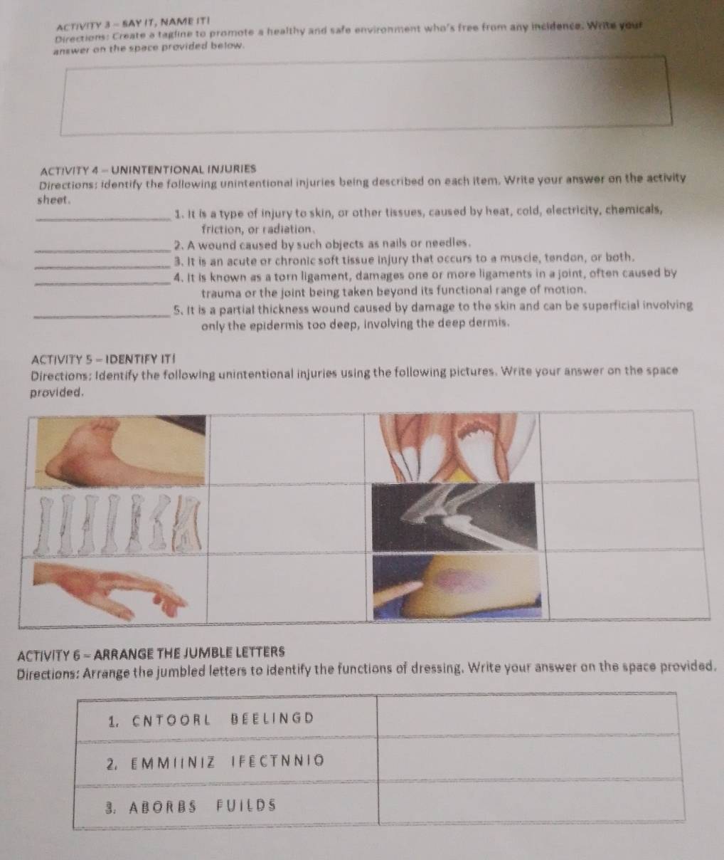 ACTIVITY 3 - SAY IT, NAME IT! 
Directions: Create a tagline to promote a healthy and safe environment who's free from any incidence. Write your 
answer on the space provided below. 
ACTIVITY 4 - UNINTENTIONAL INJURIES 
Directions: identify the following unintentional injuries being described on each item. Write your answer on the activity 
sheet. 
_1. It is a type of injury to skin, or other tissues, caused by heat, cold, electricity, chemicals, 
friction, or radiation. 
_2. A wound caused by such objects as nails or needles. 
_ 
3. It is an acute or chronic soft tissue injury that occurs to a muscie, tendon, or both. 
_ 
4. It is known as a torn ligament, damages one or more ligaments in a joint, often caused by 
trauma or the joint being taken beyond its functional range of motion. 
_ 
5. It is a partial thickness wound caused by damage to the skin and can be superficial involving 
only the epidermis too deep, involving the deep dermis. 
ACTIVITY 5 - IDENTIFY IT！ 
Directions: Identify the following unintentional injuries using the following pictures. Write your answer on the space 
provided. 
ACTIVITY 6 - ARRANGE THE JUMBLE LETTERS 
Directions: Arrange the jumbled letters to identify the functions of dressing. Write your answer on the space provided.