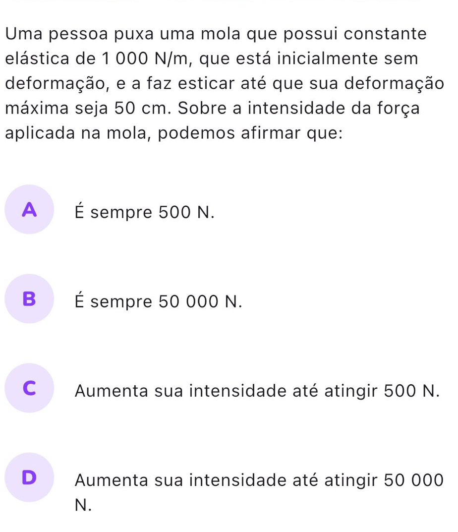 Uma pessoa puxa uma mola que possui constante
elástica de 1 000 N/m, que está inicialmente sem
deformação, e a faz esticar até que sua deformação
máxima seja 50 cm. Sobre a intensidade da força
aplicada na mola, podemos afirmar que:
A É sempre 500 N.
B É sempre 50 000 N.
C Aumenta sua intensidade até atingir 500 N.
D Aumenta sua intensidade até atingir 50 000
N.