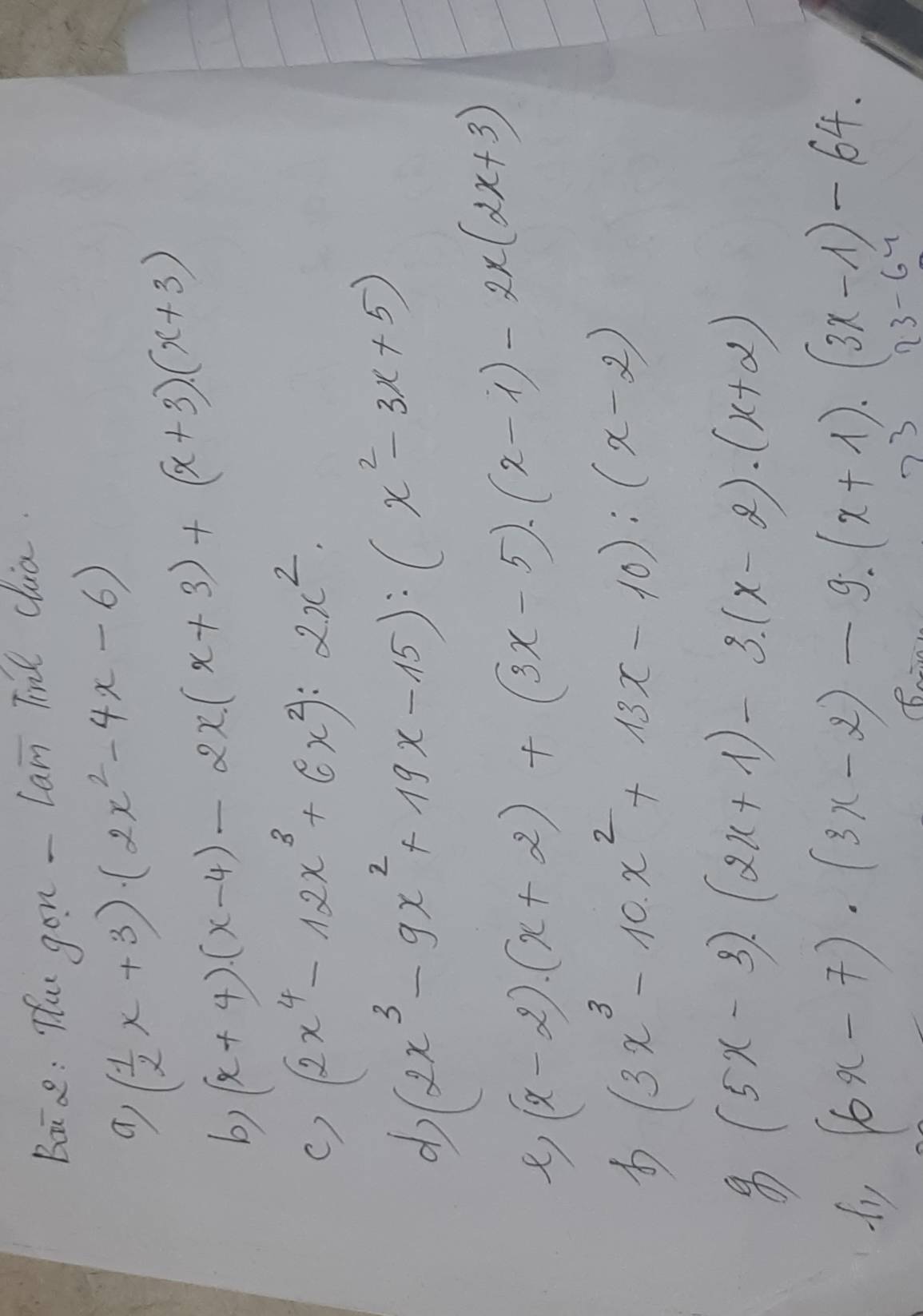 Bai ae: He gon - Lam Ti clia.
( 1/2 x+3)(2x^2-4x-6)
b) (x+4)(x-4)-2x(x+3)+(x+3)(x+3)
() (2x^4-12x^3+6x^2):2x^2
d (2x^3-9x^2+19x-15):(x^2-3x+5)
(x-2)· (x+2)+(3x-5)· (x-1)-2x(2x+3)
(3x^3-10x^2+13x-10):(x-2)
(5x-3)· (2x+1)-3· (x-2)· (x+2)
fy (6x-7)· (3x-2)-9· (x+1)· (3x-1)-64. 
3 13-61