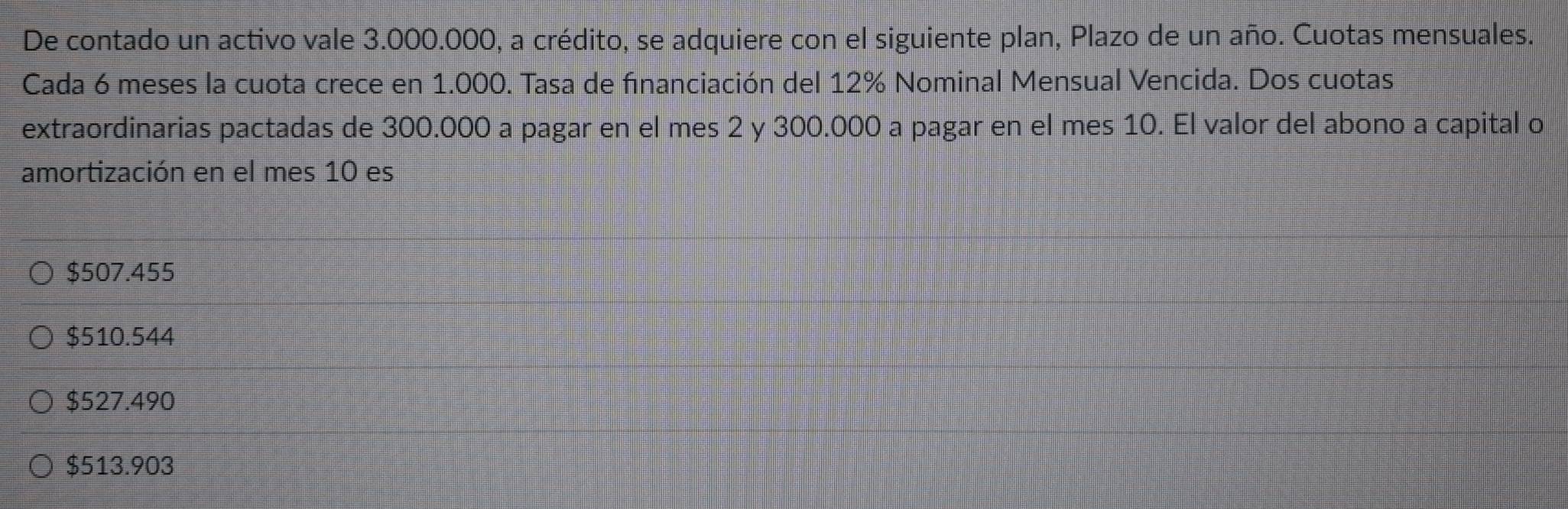 De contado un activo vale 3.000.000, a crédito, se adquiere con el siguiente plan, Plazo de un año. Cuotas mensuales.
Cada 6 meses la cuota crece en 1.000. Tasa de financiación del 12% Nominal Mensual Vencida. Dos cuotas
extraordinarias pactadas de 300.000 a pagar en el mes 2 y 300.000 a pagar en el mes 10. El valor del abono a capital o
amortización en el mes 10 es
$507.455
$510.544
$527.490
$513.903