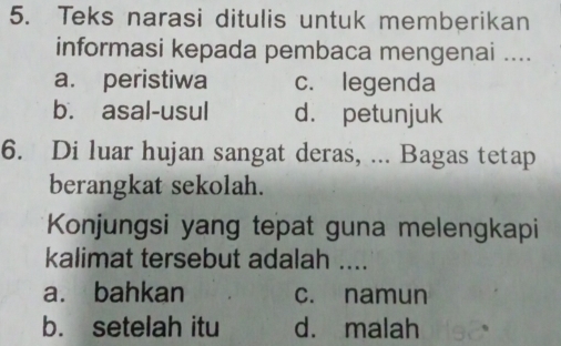 Teks narasi ditulis untuk memberikan
informasi kepada pembaca mengenai ....
a. peristiwa c. legenda
b. asal-usul d. petunjuk
6. Di luar hujan sangat deras, ... Bagas tetap
berangkat sekolah.
Konjungsi yang tepat guna melengkapi
kalimat tersebut adalah ....
a. bahkan c. namun
b. setelah itu d. malah