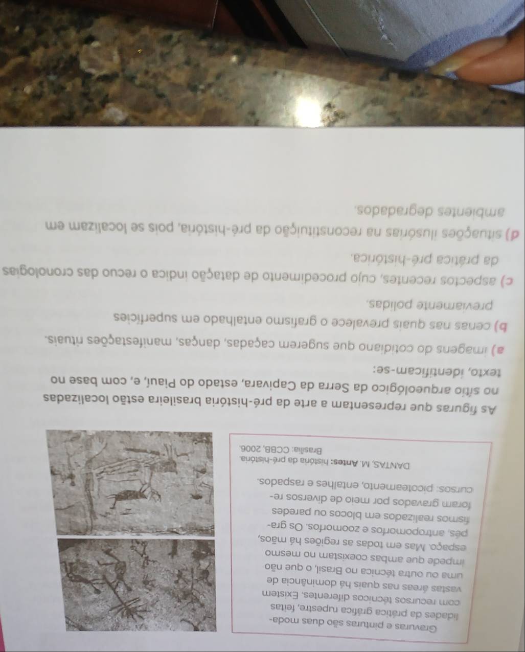 Gravuras e pinturas são duas moda-
lidades da prática gráfica rupestre, feitas
com recursos técnicos diferentes. Existem
vastas áreas nas quais há dominância de
uma ou outra técnica no Brasil, o que não
impede que ambas coexistam no mesmo
espaço. Mas em todas as regiões há mãos,
pés, antropomorfos e zoomorfos. Os gra-
fismos realizados em blocos ou paredes
foram gravados por meio de diversos re-
cursos: picoteamento, entalhes e raspados.
DANTAS, M. Antes: história da pré-história.
Brasília: CCBB, 2006.
As figuras que representam a arte da pré-história brasileira estão localizadas
no sítio arqueológico da Serra da Capivara, estado do Piauí, e, com base no
texto, identificam-se:
a) imagens do cotidiano que sugerem caçadas, danças, manifestações rituais.
b) cenas nas quais prevalece o grafismo entalhado em superfícies
previamente polidas.
c) aspectos recentes, cujo procedimento de datação indica o recuo das cronologias
da prática pré-histórica.
d) situações ilusórias na reconstituição da pré-história, pois se localizam em
ambientes degradados.