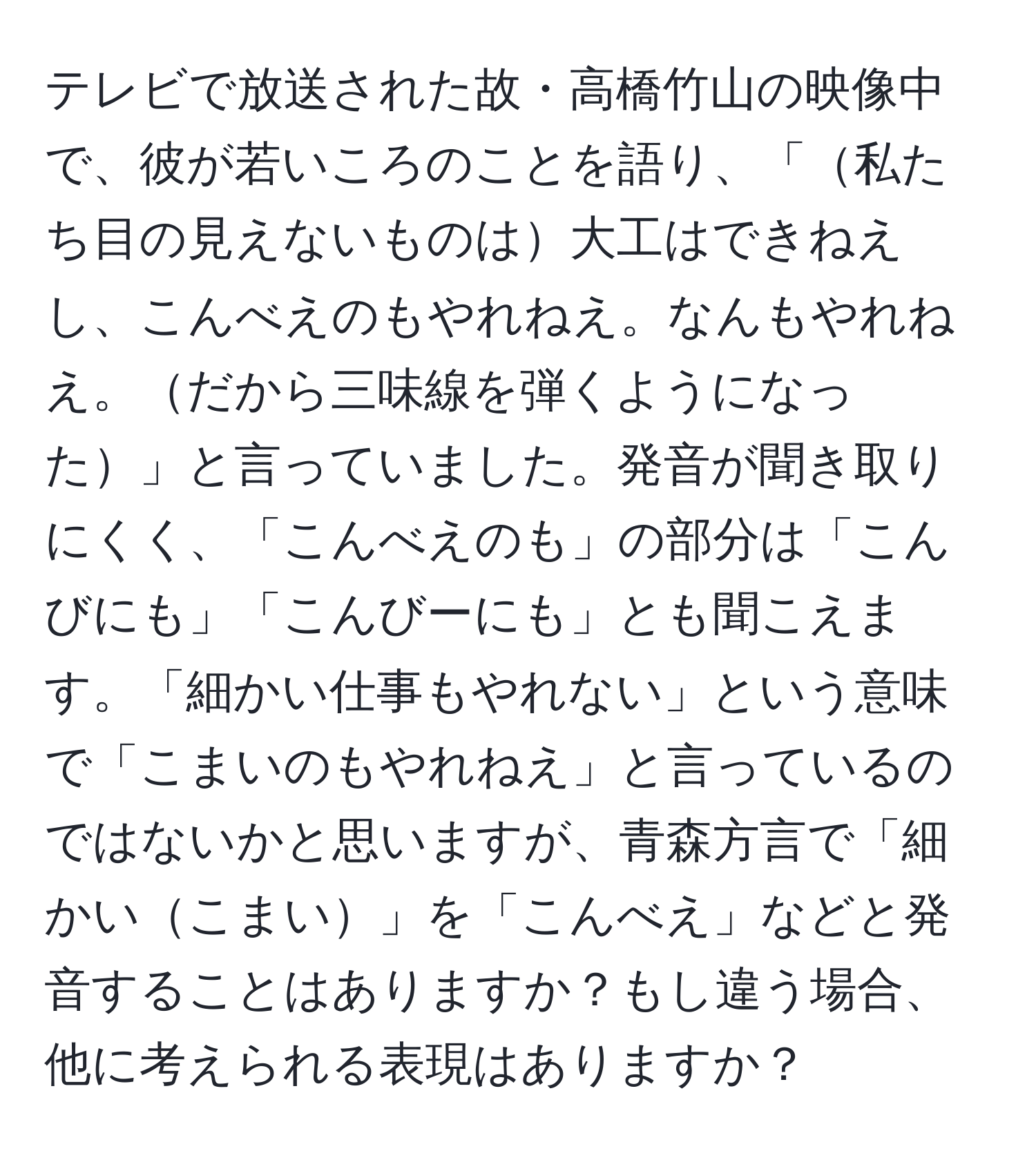 テレビで放送された故・高橋竹山の映像中で、彼が若いころのことを語り、「私たち目の見えないものは大工はできねえし、こんべえのもやれねえ。なんもやれねえ。だから三味線を弾くようになった」と言っていました。発音が聞き取りにくく、「こんべえのも」の部分は「こんびにも」「こんびーにも」とも聞こえます。「細かい仕事もやれない」という意味で「こまいのもやれねえ」と言っているのではないかと思いますが、青森方言で「細かいこまい」を「こんべえ」などと発音することはありますか？もし違う場合、他に考えられる表現はありますか？