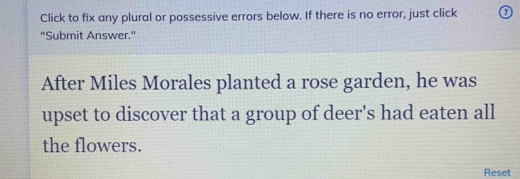 Click to fix any plural or possessive errors below. If there is no error, just click 
"Submit Answer." 
After Miles Morales planted a rose garden, he was 
upset to discover that a group of deer's had eaten all 
the flowers. 
Reset