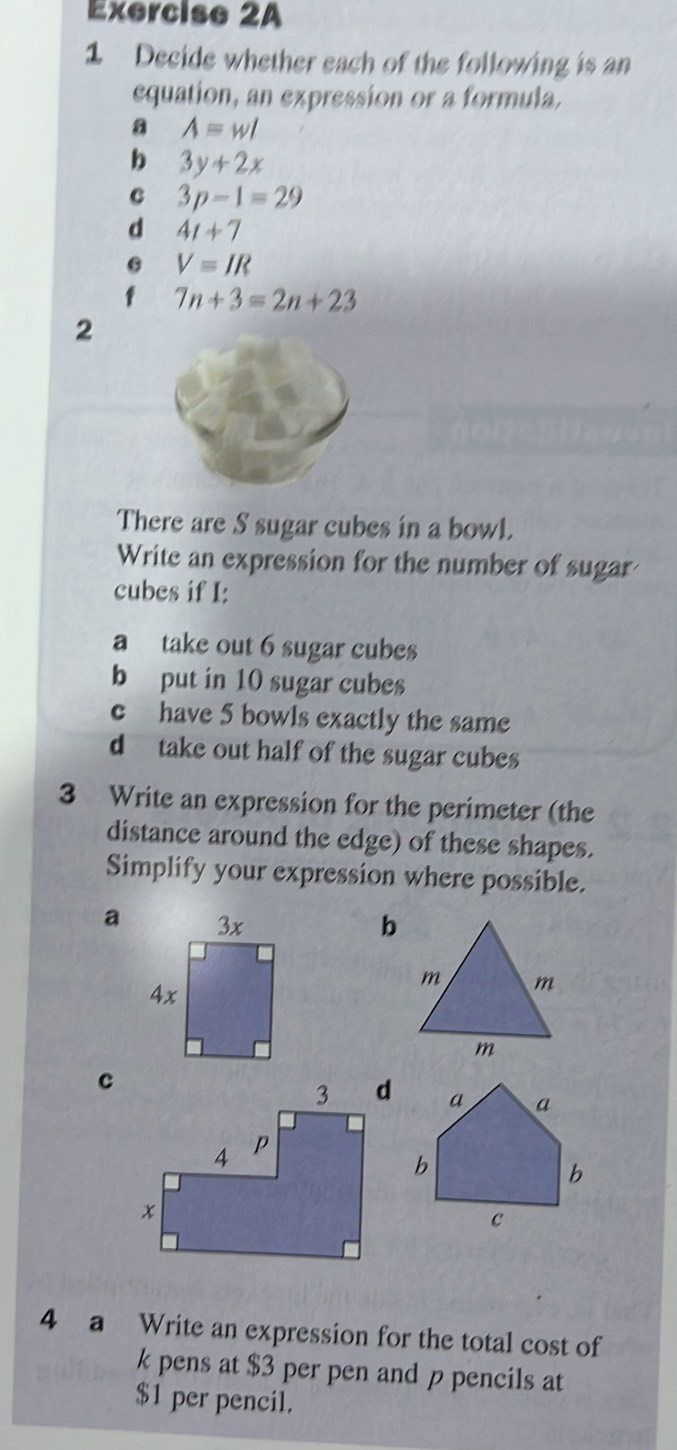 Decide whether each of the following is an 
equation, an expression or a formula. 
a A=wl
b 3y+2x
C 3p-1=29
d 4t+7
V=IR
f 7n+3=2n+23
2 
There are S sugar cubes in a bowl. 
Write an expression for the number of sugar 
cubes if I: 
a take out 6 sugar cubes 
b put in 10 sugar cubes 
c have 5 bowls exactly the same 
d take out half of the sugar cubes 
3 Write an expression for the perimeter (the 
distance around the edge) of these shapes. 
Simplify your expression where possible. 
ab 
m m 
m 
c 
4 a Write an expression for the total cost of 
k pens at $3 per pen and p pencils at
$1 per pencil.