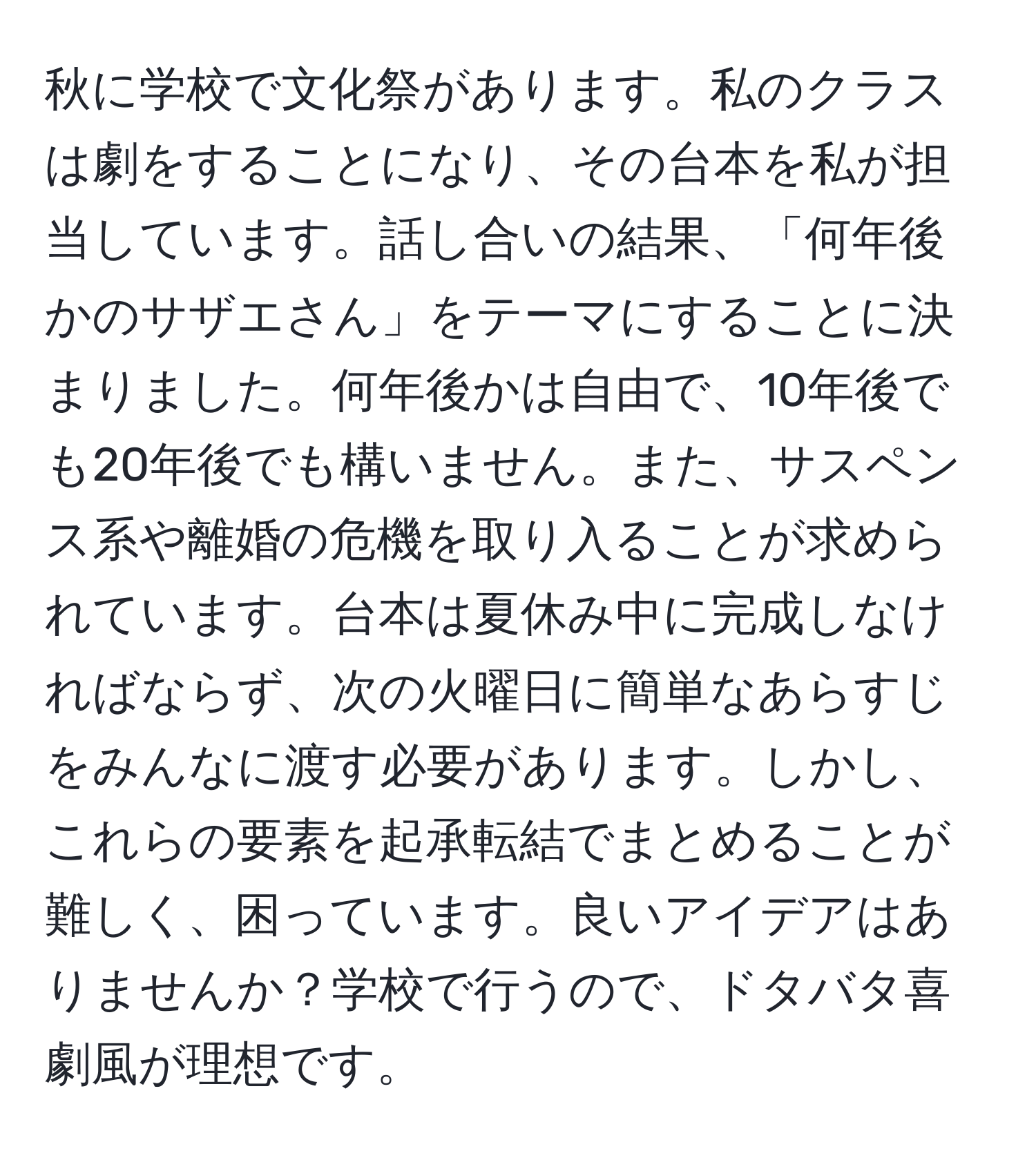 秋に学校で文化祭があります。私のクラスは劇をすることになり、その台本を私が担当しています。話し合いの結果、「何年後かのサザエさん」をテーマにすることに決まりました。何年後かは自由で、10年後でも20年後でも構いません。また、サスペンス系や離婚の危機を取り入ることが求められています。台本は夏休み中に完成しなければならず、次の火曜日に簡単なあらすじをみんなに渡す必要があります。しかし、これらの要素を起承転結でまとめることが難しく、困っています。良いアイデアはありませんか？学校で行うので、ドタバタ喜劇風が理想です。