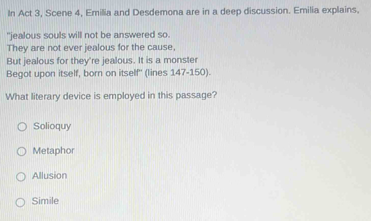 In Act 3, Scene 4, Emilia and Desdemona are in a deep discussion. Emilia explains,
"jealous souls will not be answered so.
They are not ever jealous for the cause,
But jealous for they're jealous. It is a monster
Begot upon itself, born on itself'' (lines 147-150).
What literary device is employed in this passage?
Solioquy
Metaphor
Allusion
Simile