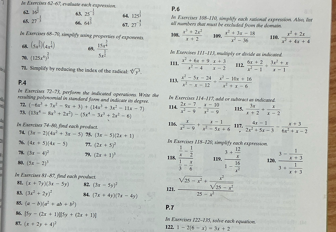 In Exercises 62-67 , evaluate each expression. P.6
63.
62. 16^(frac 1)2 25^(-frac 1)2 64. 125^(frac 1)3 In Exercises 108-110, simplify each rational expression. Also, list
66. 67. 27^(-frac 4)3
65. 27^(-frac 1)3 64^(frac 2)3 all numbers that must be excluded from the domain.
In Exercises 68-70, simplify using properties of exponents.
108.  (x^3+2x^2)/x+2  109.  (x^2+3x-18)/x^2-36  110.  (x^2+2x)/x^2+4x+4 
68. (5x^(frac 2)3)(4x^(frac 1)4)
69. frac 15x^(frac 3)45x^(frac 1)2 In Exercises 111-113, multiply or divide as indicated.
70. (125x^6)^ 2/3 
111.  (x^2+6x+9)/x^2-4 ·  (x+3)/x-2  112.  (6x+2)/x^2-1 /  (3x^2+x)/x-1 
ite 71. Simplify by reducing the index of the radical: sqrt[6](y^3).
P.4 113.  (x^2-5x-24)/x^2-x-12 /  (x^2-10x+16)/x^2+x-6 
In Exercises 72-73, perform the indicated operations. Write the In Exercises 114-117, add or subtract as indicated.
bil resulting polynomial in standard form and indicate its degree.
n 72. (-6x^3+7x^2-9x+3)+(14x^3+3x^2-11x-7) 114.  (2x-7)/x^2-9 - (x-10)/x^2-9  115.  3x/x+2 + x/x-2 
73. (13x^4-8x^3+2x^2)-(5x^4-3x^3+2x^2-6)
C
a In Exercises 74-80, find each product. 116.  x/x^2-9 + (x-1)/x^2-5x+6  117.  (4x-1)/2x^2+5x-3 - (x+3)/6x^2+x-2 .
74. (3x-2)(4x^2+3x-5) 75. (3x-5)(2x+1)
In Exercises 118-120, simplify each expression.
20 76. (4x+5)(4x-5) 77. (2x+5)^2
78. (3x-4)^2 79. (2x+1)^3 119. frac 3+ 12/x 1- 16/x^2 
118. frac  1/x - 1/2  1/3 - x/6 
80. (5x-2)^3 120. frac 3- 1/x+3 3+ 1/x+3 
In Exercises 81-87, find each product.
81. (x+7y)(3x-5y) 82. (3x-5y)^2
121. frac sqrt(25-x^2)+ x^2/sqrt(25-x^2) 25-x^2
83. (3x^2+2y)^2 84. (7x+4y)(7x-4y)
85. (a-b)(a^2+ab+b^2)
P.7
86. [5y-(2x+1)][5y+(2x+1)] In Exercises 122-135, solve each equation.
87. (x+2y+4)^2
122. 1-2(6-x)=3x+2