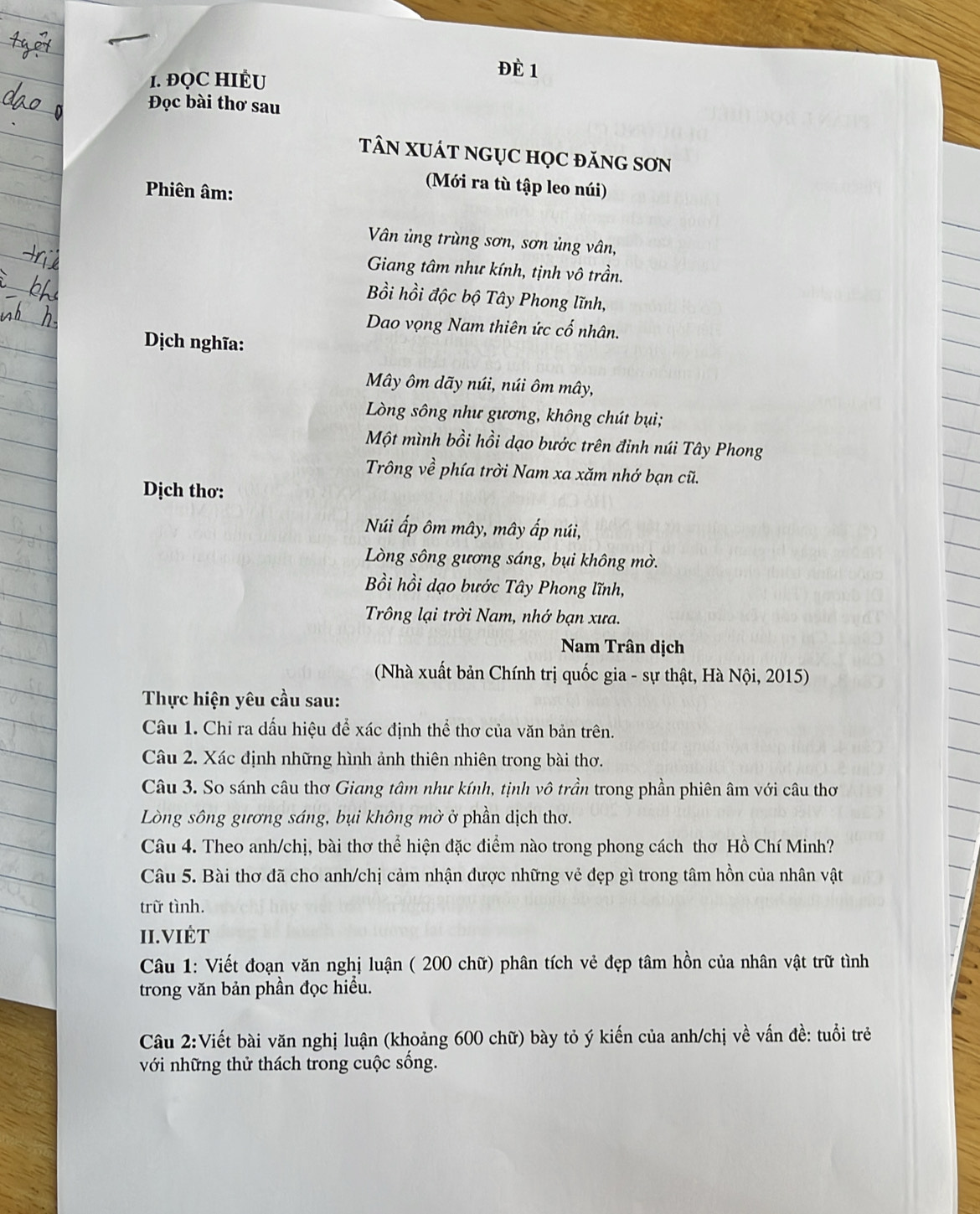 ĐQC HIÊU
Đè 1
Đọc bài thơ sau
TâN XUÁT NGỤC HọC đăNG SƠN
Phiên âm:
Mới ra tù tập leo núi )
Vân ủng trùng sơn, sơn ủng vân,
Giang tâm như kính, tịnh vô trần.
Bồi hồi độc bộ Tây Phong lĩnh,
Dao vọng Nam thiên ức cố nhân.
Dịch nghĩa:
Mây ôm dãy núi, núi ôm mây,
Lòng sông như gương, không chút bụi;
Một mình bồi hồi dạo bước trên đinh núi Tây Phong
Trông về phía trời Nam xa xăm nhớ bạn cũ.
Dịch thơ:
Núi ấp ôm mây, mây ấp núi,
Lòng sông gương sáng, bụi không mờ.
Bồi hồi dạo bước Tây Phong lĩnh,
Trông lại trời Nam, nhớ bạn xưa.
Nam Trân dịch
(Nhà xuất bản Chính trị quốc gia - sự thật, Hà Nội, 2015)
Thực hiện yêu cầu sau:
Câu 1. Chỉ ra dấu hiệu để xác định thể thơ của văn bản trên.
Câu 2. Xác định những hình ảnh thiên nhiên trong bài thơ.
Câu 3. So sánh câu thơ Giang tâm như kính, tịnh vô trần trong phần phiên âm với câu thơ
Lòng sông gương sáng, bụi không mờ ở phần dịch thơ.
Câu 4. Theo anh/chị, bài thơ thể hiện đặc điểm nào trong phong cách thơ Hồ Chí Minh?
Câu 5. Bài thơ đã cho anh/chị cảm nhận được những vẻ đẹp gì trong tâm hồn của nhân vật
trữ tình.
II.VIÉT
Câu 1: Viết đoạn văn nghị luận ( 200 chữ) phân tích vẻ đẹp tâm hồn của nhân vật trữ tình
trong văn bản phần đọc hiểu.
Câu 2:Viết bài văn nghị luận (khoảng 600 chữ) bày tỏ ý kiến của anh/chị về vấn đề: tuổi trẻ
với những thử thách trong cuộc sống.